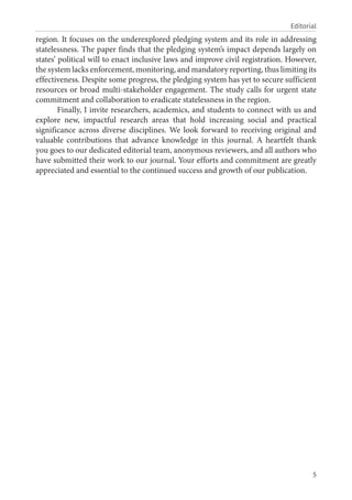 5
Editorial
region. It focuses on the underexplored pledging system and its role in addressing
statelessness. The paper finds that the pledging system’s impact depends largely on
states’ political will to enact inclusive laws and improve civil registration. However,
the system lacks enforcement, monitoring, and mandatory reporting, thus limiting its
effectiveness. Despite some progress, the pledging system has yet to secure sufficient
resources or broad multi-stakeholder engagement. The study calls for urgent state
commitment and collaboration to eradicate statelessness in the region.
Finally, I invite researchers, academics, and students to connect with us and
explore new, impactful research areas that hold increasing social and practical
significance across diverse disciplines. We look forward to receiving original and
valuable contributions that advance knowledge in this journal. A heartfelt thank
you goes to our dedicated editorial team, anonymous reviewers, and all authors who
have submitted their work to our journal. Your efforts and commitment are greatly
appreciated and essential to the continued success and growth of our publication.
 