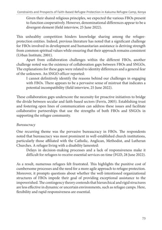 73
Given their shared religious principles, we expected the various FBOs present
to function cooperatively. However, denominational differences appear to be a
divergent element (field interview, 25 June 2022).
This unhealthy competition hinders knowledge sharing among the refugee-
protection entities. Indeed, previous literature has noted that a significant challenge
for FBOs involved in development and humanitarian assistance is deriving strength
from common spiritual values while ensuring that their approach remains consistent
(Urban Institute, 2001).
Apart from collaboration challenges within the different FBOs, another
challenge noted was the existence of collaboration gaps between FBOs and SNGOs.
The explanations for these gaps were related to identity differences and a general fear
of the unknown. An SNGO officer reported:
I cannot definitively identify the reasons behind our challenges in engaging
with FBOs. There appears to be a pervasive sense of mistrust that indicates a
potential incompatibility (field interview, 25 June 2022).
These collaboration gaps underscore the necessity for proactive initiatives to bridge
the divide between secular and faith-based sectors (Ferris, 2005). Establishing trust
and fostering open lines of communication can address these issues and facilitate
collaborative partnerships that use the strengths of both FBOs and SNGOs in
supporting the refugee community.
Bureaucracy
One recurring theme was the pervasive bureaucracy in FBOs. The respondents
noted that bureaucracy was most prominent in well-established church institutions,
particularly those affiliated with the Catholic, Anglican, Methodist, and Lutheran
Churches. A refugee living with a disability lamented:
Delays in decision-making processes and a lack of responsiveness make it
difficult for refugees to receive essential services on time (FGD, 28 June 2022).
As a result, numerous refugees felt frustrated. This highlights the punitive cost of
cumbersome processes and the need for a more agile approach to refugee protection.
Moreover, it prompts questions about whether the well-intentioned organizational
structures of FBOs impede their goal of providing exceptional assistance to the
impoverished. The contingency theory contends that hierarchical and rigid structures
are less effective in dynamic or uncertain environments, such as refugee camps. Here,
flexibility and rapid responsiveness are essential.
Constraints and Prospects of Faith-Based Refugee Protection in Kakuma Refugee Camp, Kenya
 
