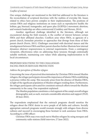 75
Conflict of interest
One unique challenge not mentioned in the field but addressed in the literature is
the reconciliation of scriptural doctrines with the realities of everyday life. Issues
related to ethics have proven complex in their implementation. The positions of
certain FBOs and religious institutions on issues such as reproductive health; the
lesbian, gay, bisexual, transgender, and queer plus (LGBTQ+) movement; abortion;
and women’s leadership are often controversial (Couldrey and Herson, 2014).
Another significant challenge identified in the literature, although not
encountered during the field research, is the conflict of interest between certain
FBOs and their affiliated churches. Conflicts arise when FBOs, as agencies of a
parent church, formulate priorities or approaches that diverge from those of their
parent church (Ferris, 2011). Challenges associated with doctrinal stances and the
misalignment between FBOs and their parent churches further illustrate how internal
dynamics obstruct responsiveness to external requirements. From a contingency
viewpoint, effectiveness relies on addressing these tensions through contextually
suitable methods, maintaining core values while adjusting implementation to fit
local circumstances.
PROPOSED SOLUTIONS TO THE CHALLENGES
FACING FBOS IN REFUGEE PROTECTION
Address the perception of Muslim refugees
Concerning the issue of perceived discrimination by Christian FBOs toward Muslim
refugees,therefugeeparticipantsstressedtheimportanceofIslamicFBOsestablishing
a presence within the camp. This necessity arises from the absence of Muslim FBOs,
in light of the significant population of Muslim refugees residing there. Furthermore,
the refugee participants advocated for consistent outreach efforts toward the Muslim
community in the camp. One respondent explained:
The Muslim population constitutes a vital segment of the camp’s overall refugee
demographic and, as such, warrants considerable attention and support (FGD,
20 June 2022).
The respondents emphasized that the outreach programs should sensitize the
refugees about the FBOs’ desire to serve people of all faiths and cultures. Socially
appropriate outreach programs would resonate strongly with refugees from diverse
cultures and succeed in encouraging those hesitant to seek assistance from FBOs.
According to a DRS officer:
Christian FBOs may even reach out to Muslim refugees by using mosques and
community radio stations (field interview, 27 June 2022).
Constraints and Prospects of Faith-Based Refugee Protection in Kakuma Refugee Camp, Kenya
 