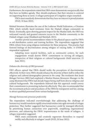 76
AHMR African Human Mobility Review - Volume 11 No
2, MAY-AUGUST 2025
Furthermore, the respondents stated that FBOs must demonstrate unequivocally that
they have no hidden agenda. They should emphasize that their mission is centered
on supporting those in need. A refugee participant of Congolese origin remarked:
FBOs must manifestly demonstrate that they have no interest in proselytization
(FGD, 18 June 2022).
Related literature illustrates the case of the Lutheran World Federation, a Christian
FBO, which initially faced resistance from the Dadaab refugee community in
Kenya. Eventually, upon showing genuine respect for the Muslim faith, the FBO was
welcomed warmly and granted extensive access to the Muslim community in the
Dadaab refugee camp (Stoddard and Marshall, 2015).
Another pivotal recommendation relates to the physical spaces used by FBOs
as aid distribution centers and training facilities. The respondents suggested that
FBOs refrain from using religious institutions for these purposes. This practice had
fostered feelings of discrimination among refugees of varying faiths. A UNHCR
respondent explained:
Adopting more neutral facilities, such as community centers, for such
engagements would denote FBOs’ commitment to serving all refugees,
irrespective of their religious or cultural backgrounds (field interview, 23
June 2022).
Enhance the diversity of FBO personnel
FBO officers opined that FBOs should tackle the perceptions of discrimination
effectively. In their view, FBOs should enhance the diversity of their staff to reflect the
religious and cultural demographics present in the camp. The revelation that Jesuit
Refugee Services (JRS) had employed a Muslim Human Resources Manager in the
camp illustrated that FBOs had already begun hiring staff from diverse religious and
cultural backgrounds. The respondents believed that this approach would convey
their commitment to promoting inclusivity effectively. They also recommended that
the recruitment policies and procedures of the FBOs be transparent and fair, aiming
to attract qualified personnel from various backgrounds.
Manage bureaucratic processes proficiently
The respondents indicated overwhelmingly that addressing the challenge of
bureaucracy would transform rigidly structured entities into agile stewards of refugee
protection. They further suggested that bureaucracy could be managed effectively
by prioritizing human connection over paperwork, simplifying organizational
processes, and enhancing the FBOs’ responsiveness to the needs of refugees. A
refugee respondent suggested:
FBOs must consistently and creatively regenerate themselves to respond
swiftly and effectively to refugees’ needs (FGD, 20 June 2022).
 