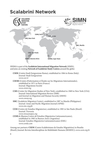 6
AHMR African Human Mobility Review - Volume 11 No
2, MAY-AUGUST 2025
SIHMA is part of the Scalabrini International Migration Network (SIMN),
and joins an existing Network of Scalabrini Study Centres around the globe:
CSER (Centro Studi Emigrazione Roma), established in 1964 in Rome (Italy)
Journal: Studi Emigrazione
www.cser.it
CIEMI (Centre d’Information et Études sur les Migrations Internationales),
established in 1971 in Paris (France)
Journal: Migrations Société
www.ciemi.org
CMS (Center for Migration Studies of New York), established in 1969 in New York (USA)
Journal: International Migration Review (IMR)
and Journal on Migration and Human Security (JMHS)
www.cmsny.org
SMC (Scalabrini Migration Center), established in 1987 in Manila (Philippines)
Journal: Asian and Pacific Migration Journal (APMJ)
www.smc.org.ph
CEM (Centro de Estudios Migratorios), established in 1985 in São Paulo (Brazil)
Journal: Travessia
www.missaonspaz.org
CEMLA (Buenos Centro de Estudios Migratorios Latinoamericanos),
established in 1985 in Buenos Aires (Argentina)
Journal: Estudios Migratorios Latinoamericanos (EML)
www.cemla.com
Among our partners: CSEM (Centro Scalabriniano de Estudos Migratórios) in Brasilia
(Brazil); Journal: Revista Interdisciplinar da Mobilidade Humana (REMHU); www.csem.org.br
CEMLA, Buenos Aires
CIEMI, Paris
SMC, Manila
CSER, Rome
CEM, Sao Paolo
CMS, New York
SIHMA, Cape Town
Scalabrini Network
_______________________________________________________
 