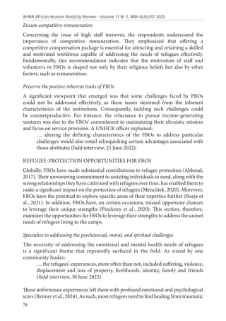 78
AHMR African Human Mobility Review - Volume 11 No
2, MAY-AUGUST 2025
Ensure competitive remuneration
Concerning the issue of high staff turnover, the respondents underscored the
importance of competitive remuneration. They emphasized that offering a
competitive compensation package is essential for attracting and retaining a skilled
and motivated workforce capable of addressing the needs of refugees effectively.
Fundamentally, this recommendation indicates that the motivation of staff and
volunteers in FBOs is shaped not only by their religious beliefs but also by other
factors, such as remuneration.
Preserve the positive inherent traits of FBOs
A significant viewpoint that emerged was that some challenges faced by FBOs
could not be addressed effectively, as these issues stemmed from the inherent
characteristics of the institutions. Consequently, tackling such challenges could
be counterproductive. For instance, the reluctance to pursue income-generating
ventures was due to the FBOs’ commitment to maintaining their altruistic mission
and focus on service provision. A UNHCR officer explained:
… altering the defining characteristics of the FBOs to address particular
challenges would also entail relinquishing certain advantages associated with
those attributes (field interview, 23 June 2022).
REFUGEE-PROTECTION OPPORTUNITIES FOR FBOS
Globally, FBOs have made substantial contributions to refugee protection (Abboud,
2017). Their unwavering commitment to assisting individuals in need, along with the
strong relationships they have cultivated with refugees over time, has enabled them to
make a significant impact on the protection of refugees (Mencütek, 2020). Moreover,
FBOs have the potential to explore specific areas of their expertise further (Borja et
al., 2021). In addition, FBOs have, on certain occasions, missed opportune chances
to leverage their unique strengths (Pinckney et al., 2020). This section, therefore,
examines the opportunities for FBOs to leverage their strengths to address the unmet
needs of refugees living in the camps.
Specialize in addressing the psychosocial, moral, and spiritual challenges
The necessity of addressing the emotional and mental health needs of refugees
is a significant theme that repeatedly surfaced in the field. As stated by one
community leader:
… the refugees’ experiences, more often than not, included suffering, violence,
displacement and loss of property, livelihoods, identity, family and friends
(field interview, 30 June 2022).
These unfortunate experiences left them with profound emotional and psychological
scars (Renner et al., 2024). As such, most refugees need to find healing from traumatic
 