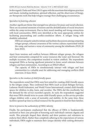 80
AHMR African Human Mobility Review - Volume 11 No
2, MAY-AUGUST 2025
Inthisregard,ClarkeandWare(2015)agreewiththeassertionsthatreligiouspractices
and rituals, including meditation, spiritual reflection, and the observance of liturgy,
are therapeutic tools that help refugees manage their challenging circumstances.
Specialize in fostering cohesion
Another significant theme that emerged was advocacy for peace and social cohesion.
There are occasional moments of tension and the destabilization of social structures
within the camp environment. Due to their moral standing and strong connections
with local communities, FBOs were identified as the most appropriate entities for
facilitating peacemaking and conflict-resolution efforts. A refugee living with
disability submitted:
FBOsareuniquelysuitedtoinitiateandfacilitatediscussionsamongcompeting
refugee groups, enhance awareness of the various cultures represented within
the camp, and nurture a sense of community among the inhabitants (FGD, 28
June 2022).
Apart from tensions and conflicts between different refugee groups, the refugees
and host communities competed for scarce resources like water and firewood. On
multiple occasions, this competition resulted in violent conflicts. The respondents
recognized FBOs as having significant potential to foster social cohesion between
refugees and host communities. According to an SNGO officer:
The capacity of FBOs to simultaneously interact with refugee and host
communities is a valuable asset for addressing and managing conflicts (field
interview, 25 June 2022).
Specialize in the creation of child-friendly spaces
The respondents noted that FBOs were best suited for creating child-friendly spaces
in the refugee camps. They confirmed that FBOs (such as Jesuit Refugee Services,
Lutheran World Federation, and World Vision International) created child-friendly
spaces for children to play, learn, and socialize. The FBOs did this excellently, but
the demand for the service exceeded capacity. As such, the respondents suggested
that more FBOs should strive to create child-friendly spaces, as this service provides
refugee children with a sense of normality and stability. At the same time, these
facilities opened up time (a critical resource) for the parents to fend for their families.
Strive to preserve the authenticity of FBOs’ identity
Finally, the participants emphasized that the efficacy of FBOs is fundamentally
anchored in their core principle of honoring each individual’s intrinsic dignity and
worth. This principle shaped their identity and drew partners and volunteers to
endorse their efforts. Rather than completely adhering to the expectations of various
individuals, FBOs ought to maintain their unique identity while seeking alternative
 