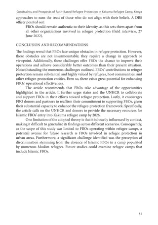 81
approaches to earn the trust of those who do not align with their beliefs. A DRS
officer pointed out:
FBOs should remain authentic to their identity, as this sets them apart from
all other organizations involved in refugee protection (field interview, 27
June 2022).
CONCLUSION AND RECOMMENDATIONS
The findings reveal that FBOs face unique obstacles in refugee protection. However,
these obstacles are not insurmountable; they require a change in approach or
viewpoint. Additionally, these challenges offer FBOs the chance to improve their
operations and achieve considerably better outcomes than their present situation.
Notwithstanding the numerous challenges outlined, FBOs’ contributions to refugee
protection remain substantial and highly valued by refugees, host communities, and
other refugee-protection entities. Even so, there exists great potential for enhancing
FBOs’ operational effectiveness.
The article recommends that FBOs take advantage of the opportunities
highlighted in the article. It further urges states and the UNHCR to collaborate
and support FBOs in their efforts toward refugee protection. Lastly, it encourages
FBO donors and partners to reaffirm their commitment to supporting FBOs, given
their substantial capacity to enhance the refugee-protection framework. Specifically,
the article calls on the UNHCR and donors to provide the necessary resources for
Islamic FBOs’ entry into Kakuma refugee camp by 2026.
One limitation of the adopted theory is that it is heavily influenced by context,
making it difficult to generalize its findings across different scenarios. Consequently,
as the scope of this study was limited to FBOs operating within refugee camps, a
potential avenue for future research is FBOs involved in refugee protection in
urban areas. Furthermore, a significant challenge identified was the perception of
discrimination stemming from the absence of Islamic FBOs in a camp populated
by numerous Muslim refugees. Future studies could examine refugee camps that
include Islamic FBOs.
Constraints and Prospects of Faith-Based Refugee Protection in Kakuma Refugee Camp, Kenya
 