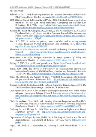 82
AHMR African Human Mobility Review - Volume 11 No
2, MAY-AUGUST 2025
REFERENCES
Abboud, A. 2017. Faith-based organisations in Lebanon: Objectives and practices.
DBA Thesis, Robert Gordon University. http://hdl.handle.net/10059/2466
ACT Alliance, Islamic Relief, and World Vision. 2018. Joint faith-based organizations
statement for the 2018 Asian Ministerial Conference for Disaster Risk
Reduction. ReliefWeb. https://reliefweb.int/report/world/joint-faith-based-
organizations-fbos-statement-2018-asian-ministerial-conference
Adesina, M., Adeel, M., Omigbile, O., Abiodun, A. and Adehunoluwa, E., et al. 2022.
Trends and drivers of refugees in Africa. European Journal of Environment and
Public Health, 6(1). https://www.ejeph.com/download/trends-and-drivers-of-
refugees-in-africa-11379.pdf
Ajayi, V.O. 2023. A review on primary sources of data and secondary sources
of data. European Journal of Education and Pedagogy, 2(3). https://doi.
org/19810.21091/ejedu.YEAR2023
Almouzni, G. 2024. Diversity in research, research in diversity. European Research
Council. https://erc.europa.eu/news-events/magazine-article/diversity-
research-research-diversity
Amatsimbi, H.M. 2024. Refugee protection in Kenya. Journal of Policy and
Development Studies, 16(1). https://doi.org/10.4314/jpds.v16i1.14
Bickley, P. 2015. The problem of proselytism. Theos. https://www.theosthinktank.
co.uk/research/2015/10/20/the-problem-of-proselytism
Bonsu, C.O. 2024. The effects of bureaucracy on organizational performance.
International Journal of Multidisciplinary Studies and Innovative Research,
12(2): 1795–1802. https://ijmsirjournal.com/index.php/ojs/article/view/88
Borja, M., Klifton, K. and Weiner, M. 2021. What faith-based groups often miss in
refugee resettlement. Sojourners, July 1. https://sojo.net/articles/what-faith-
based-groups-often-miss-refugee-resettlement
Bryman, A., Grint, K., Collinson, D.L., Jackson, B. and Uhl-Bien, M. (eds.). 2011. The
SAGE handbook of leadership. London: SAGE Publications.
Christophersen, E. 2023. A few countries take responsibility for most of the world’s
refugees. Norwegian Refugee Council. https://www.nrc.no/shorthand/fr/a-
few-countries-take-responsibility-for-most-of-the-worlds-refugees/index.
html
Clarke,M.andWare,V.-A.2015.Understandingfaith-basedorganizations:HowFBOs
are contrasted with NGOs in international development literature. Progress in
Development Studies, 15(1). https://doi.org/10.1177/1464993414546979
Couldrey, M. and Herson, M. 2014. Faith and responses to displacement. Forced
Migration Review, 48. https://www.rsc.ox.ac.uk/publications/faith-and-
responses-to-displacement
Department of Refugee Services (DRS). 2025. Ministry of Interior and National
Administration—Department of Refugee Services, Kenya. https://refugee.
go.ke/
Fegert, J.M., Dieh, C., Leyendecker, B., Hahlweg, K. and Prayon‑Blum, V. 2018.
 