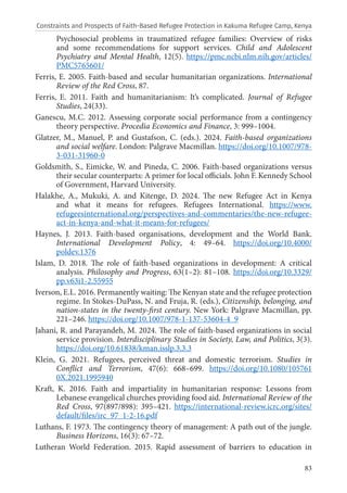 83
Psychosocial problems in traumatized refugee families: Overview of risks
and some recommendations for support services. Child and Adolescent
Psychiatry and Mental Health, 12(5). https://pmc.ncbi.nlm.nih.gov/articles/
PMC5765601/
Ferris, E. 2005. Faith-based and secular humanitarian organizations. International
Review of the Red Cross, 87.
Ferris, E. 2011. Faith and humanitarianism: It’s complicated. Journal of Refugee
Studies, 24(33).
Ganescu, M.C. 2012. Assessing corporate social performance from a contingency
theory perspective. Procedia Economics and Finance, 3: 999–1004.
Glatzer, M., Manuel, P. and Gustafson, C. (eds.). 2024. Faith-based organizations
and social welfare. London: Palgrave Macmillan. https://doi.org/10.1007/978-
3-031-31960-0
Goldsmith, S., Eimicke, W. and Pineda, C. 2006. Faith-based organizations versus
their secular counterparts: A primer for local officials. John F. Kennedy School
of Government, Harvard University.
Halakhe, A., Mukuki, A. and Kitenge, D. 2024. The new Refugee Act in Kenya
and what it means for refugees. Refugees International. https://www.
refugeesinternational.org/perspectives-and-commentaries/the-new-refugee-
act-in-kenya-and-what-it-means-for-refugees/
Haynes, J. 2013. Faith-based organisations, development and the World Bank.
International Development Policy, 4: 49–64. https://doi.org/10.4000/
poldev.1376
Islam, D. 2018. The role of faith-based organizations in development: A critical
analysis. Philosophy and Progress, 63(1–2): 81–108. https://doi.org/10.3329/
pp.v63i1-2.55955
Iverson, E.L. 2016. Permanently waiting: The Kenyan state and the refugee protection
regime. In Stokes-DuPass, N. and Fruja, R. (eds.), Citizenship, belonging, and
nation-states in the twenty-first century. New York: Palgrave Macmillan, pp.
221–246. https://doi.org/10.1007/978-1-137-53604-4_9
Jahani, R. and Parayandeh, M. 2024. The role of faith-based organizations in social
service provision. Interdisciplinary Studies in Society, Law, and Politics, 3(3).
https://doi.org/10.61838/kman.isslp.3.3.3
Klein, G. 2021. Refugees, perceived threat and domestic terrorism. Studies in
Conflict and Terrorism, 47(6): 668–699. https://doi.org/10.1080/105761
0X.2021.1995940
Kraft, K. 2016. Faith and impartiality in humanitarian response: Lessons from
Lebanese evangelical churches providing food aid. International Review of the
Red Cross, 97(897/898): 395–421. https://international-review.icrc.org/sites/
default/files/irc_97_1-2-16.pdf
Luthans, F. 1973. The contingency theory of management: A path out of the jungle.
Business Horizons, 16(3): 67–72.
Lutheran World Federation. 2015. Rapid assessment of barriers to education in
Constraints and Prospects of Faith-Based Refugee Protection in Kakuma Refugee Camp, Kenya
 