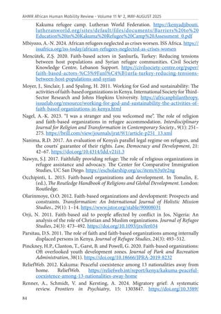 84
AHMR African Human Mobility Review - Volume 11 No
2, MAY-AUGUST 2025
Kakuma refugee camp. Lutheran World Federation. https://kenyadjibouti.
lutheranworld.org/sites/default/files/documents/Barriers%20to%20
Education%20in%20Kakuma%20Refugee%20Camp%20Assessment_0.pdf
Mbiyozo, A.-N. 2024. African refugees neglected as crises worsen. ISS Africa. https://
issafrica.org/iss-today/african-refugees-neglected-as-crises-worsen
Mencütek, Z.Ş. 2020. Faith-based actors in Şanlıurfa, Turkey: Reducing tensions
between host populations and Syrian refugee communities. Civil Society
Knowledge Centre, Lebanon Support. https://civilsociety-centre.org/paper/
faith-based-actors-%C5%9Fanl%C4%B1urfa-turkey-reducing-tensions-
between-host-populations-and-syrian
Moyer, J., Sinclair, J. and Spaling, H. 2011. Working for God and sustainability: The
activitiesoffaith-basedorganizationsinKenya.InternationalSocietyforThird-
Sector Research and Johns Hopkins University. https://africanphilanthropy.
issuelab.org/resource/working-for-god-and-sustainability-the-activities-of-
faith-based-organizations-in-kenya.html
Nagel, A.-K. 2023. “I was a stranger and you welcomed me”. The role of religion
and faith-based organizations in refugee accommodation. Interdisciplinary
Journal for Religion and Transformation in Contemporary Society., 9(1): 251–
275. https://brill.com/view/journals/jrat/9/1/article-p251_13.xml
Nanima, R.D. 2017. An evaluation of Kenya’s parallel legal regime on refugees, and
the courts’ guarantee of their rights. Law, Democracy and Development, 21:
42–67. https://doi.org/10.4314/ldd.v21i1.3
Nawyn, S.J. 2017. Faithfully providing refuge: The role of religious organizations in
refugee assistance and advocacy. The Center for Comparative Immigration
Studies, UC San Diego. https://escholarship.org/uc/item/63x0r2ng
Occhipinti, L. 2015. Faith-based organizations and development. In Tomalin, E.
(ed.), The Routledge Handbook of Religions and Global Development. London:
Routledge.
Olarinmoye, O.O. 2012. Faith-based organizations and development: Prospects and
constraints. Transformation: An International Journal of Holistic Mission
Studies., 29(1): 1–14. https://www.jstor.org/stable/90008031
Orji, N. 2011. Faith-based aid to people affected by conflict in Jos, Nigeria: An
analysis of the role of Christian and Muslim organizations. Journal of Refugee
Studies, 24(3): 473–492. https://doi.org/10.1093/jrs/fer034
Parsitau, D.S. 2011. The role of faith and faith-based organizations among internally
displaced persons in Kenya. Journal of Refugee Studies, 24(3): 493–512.
Pinckney, H.P., Clanton, T., Garst, B. and Powell, G. 2020. Faith-based organizations:
Oft overlooked youth development zones. Journal of Park and Recreation
Administration, 38(1). https://doi.org/10.18666/JPRA-2019-8232
ReliefWeb. 2012. Kakuma: Peaceful coexistence among 13 nationalities away from
home. ReliefWeb. https://reliefweb.int/report/kenya/kakuma-peaceful-
coexistence-among-13-nationalities-away-home
Renner, A., Schmidt, V. and Kersting, A. 2024. Migratory grief: A systematic
review. Frontiers in Psychiatry, 15: 1303847. https://doi.org/10.3389/
 
