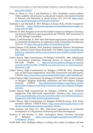 85
fpsyt.2024.1303847
Shava, G., Hleza, S., Tlou, F. and Shonhiwa, S. 2021. Qualitative content analysis,
Utility, usability and processes in educational research. International Journal
of Research and Innovation in Social Science, 5(7): 553–558. https://ideas.
repec.org/a/bcp/journl/v5y2021i07p553-558.html
Stoddard, E. and Marshall, K. 2015. Refugees in Kenya: Roles of faith. Georgetown
University. https://berkleycenter.georgetown.edu/publications/refugees-in-
kenya-roles-of-faith
Sulewski, D. 2020. Religious actors and the Global Compact on Refugees: Charting a
way forward. Reference paper prepared for the UNHCR, 70th Anniversary of
the 1951 Refugee Convention.
Tarpeh, S. and Hustedde, R. 2020. How faith-based organizations perceive their role
in community development: An exploratory study. Community Development,
52(1): 61–76. https://doi.org/10.1080/15575330.2020.1831565
United Nations (UN)-Habitat. 2018. Kalobeyei Settlement Advisory Development
Plan, Turkana County, Kenya (final draft). UN-Habitat. https://unhabitat.org/
kalobeyei-settlement-advisory-development-plan-turkana-county-kenya-
final-draft
United Nations High Commissioner for Refugees (UNHCR). 2005. Introduction
to international protection: Protecting persons of concern to UNHCR.
Self-study Module 1. https://www.onlinelibrary.iihl.org/wp-content/
uploads/2020/05/2005-UNHCR-An-Introduction-to-International-
Protection-1.pdf
United Nations High Commissioner for Refugees (UNHCR). 2014. Partnership
note on faith-based organizations, local faith communities and faith leaders.
UNHCR. https://www.unhcr.org/sites/default/files/legacy-pdf/539ef28b9.pdf
United Nations High Commissioner for Refugees (UNHCR). 2022. Global Compact
on Refugees. Religious leadership, institutions and inter-religious dialogue
networks. UNHCR. http://globalcompactrefugees.org/compact-action/
stakeholders/religious-leadership-institutions-and-inter-religious-dialogue-
networks
United Nations High Commissioner for Refugees (UNHCR). 2023. UNHCR’s
engagement with faith-based organizations: Guidance note. https://www.
unhcr.org/handbooks/rcm/sites/rcm/files/2024-10/UNHCR-Guidance-
Engagement-with-Faith-Based-Organizations.pdf
United Nations High Commissioner for Refugees (UNHCR) Kenya. 2025. Kenya
operation statistics. UNHCR Kenya. https://www.unhcr.org/ke/what-we-do/
reports-and-publications/kenya-operation-statistics
Urban Institute and Vidal, A.C. 2001. Faith-based organizations in community
development. U.S. Department of Housing and Urban Development.
Vaszkun, B. and Koczkas, S. 2024. Contingency theory. Corvinus University
of Budapest. https://www.researchgate.net/publication/386013430_
Contingency_Theory
World Bank. 2024. Building evidence to enhance the welfare of refugees and host
Constraints and Prospects of Faith-Based Refugee Protection in Kakuma Refugee Camp, Kenya
 