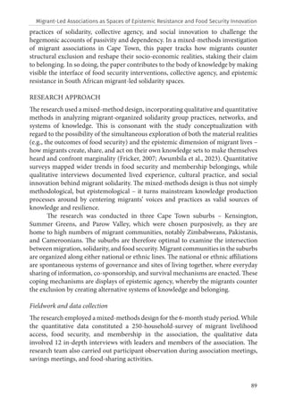 89
practices of solidarity, collective agency, and social innovation to challenge the
hegemonic accounts of passivity and dependency. In a mixed-methods investigation
of migrant associations in Cape Town, this paper tracks how migrants counter
structural exclusion and reshape their socio-economic realities, staking their claim
to belonging. In so doing, the paper contributes to the body of knowledge by making
visible the interface of food security interventions, collective agency, and epistemic
resistance in South African migrant-led solidarity spaces.
RESEARCH APPROACH
The research used a mixed-method design, incorporating qualitative and quantitative
methods in analyzing migrant-organized solidarity group practices, networks, and
systems of knowledge. This is consonant with the study conceptualization with
regard to the possibility of the simultaneous exploration of both the material realities
(e.g., the outcomes of food security) and the epistemic dimension of migrant lives –
how migrants create, share, and act on their own knowledge sets to make themselves
heard and confront marginality (Fricker, 2007; Awumbila et al., 2023). Quantitative
surveys mapped wider trends in food security and membership belongings, while
qualitative interviews documented lived experience, cultural practice, and social
innovation behind migrant solidarity. The mixed-methods design is thus not simply
methodological, but epistemological – it turns mainstream knowledge production
processes around by centering migrants’ voices and practices as valid sources of
knowledge and resilience.
The research was conducted in three Cape Town suburbs – Kensington,
Summer Greens, and Parow Valley, which were chosen purposively, as they are
home to high numbers of migrant communities, notably Zimbabweans, Pakistanis,
and Cameroonians. The suburbs are therefore optimal to examine the intersection
between migration, solidarity, and food security. Migrant communities in the suburbs
are organized along either national or ethnic lines. The national or ethnic affiliations
are spontaneous systems of governance and sites of living together, where everyday
sharing of information, co-sponsorship, and survival mechanisms are enacted. These
coping mechanisms are displays of epistemic agency, whereby the migrants counter
the exclusion by creating alternative systems of knowledge and belonging.
Fieldwork and data collection
The research employed a mixed-methods design for the 6-month study period. While
the quantitative data constituted a 250-household-survey of migrant livelihood
access, food security, and membership in the association, the qualitative data
involved 12 in-depth interviews with leaders and members of the association. The
research team also carried out participant observation during association meetings,
savings meetings, and food-sharing activities.
Migrant-Led Associations as Spaces of Epistemic Resistance and Food Security Innovation
 