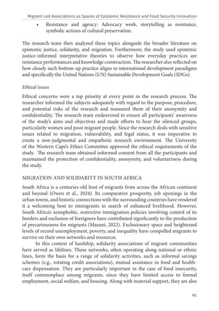 91
• Resistance and agency: Advocacy work, storytelling as resistance,
symbolic actions of cultural preservation.
The research team then analyzed these topics alongside the broader literature on
epistemic justice, solidarity, and migration. Furthermore, the study used epistemic
justice-informed interpretative theories to observe how everyday practices are
resistance performances and knowledge construction. The researcher also reflected on
how closely such bottom-up practice aligns to international development paradigms
and specifically the United Nations (UN) Sustainable Development Goals (SDGs).
Ethical issues
Ethical concerns were a top priority at every point in the research process. The
researcher informed the subjects adequately with regard to the purpose, procedure,
and potential risks of the research and reassured them of their anonymity and
confidentiality. The research team endeavored to ensure all participants’ awareness
of the study’s aims and objectives and made efforts to hear the silenced groups,
particularly women and poor migrant people. Since the research deals with sensitive
issues related to migration, vulnerability, and legal status, it was imperative to
create a non-judgmental and empathetic research environment. The University
of the Western Cape’s Ethics Committee approved the ethical requirements of the
study. The research team obtained informed consent from all the participants and
maintained the protection of confidentiality, anonymity, and voluntariness during
the study.
MIGRATION AND SOLIDARITY IN SOUTH AFRICA
South Africa is a centuries-old host of migrants from across the African continent
and beyond (Owen et al., 2024). Its comparative prosperity, job openings in the
urban towns, and historic connections with the surrounding countries have rendered
it a welcoming host to immigrants in search of enhanced livelihood. However,
South Africa’s xenophobic, restrictive immigration policies involving control of its
borders and exclusion of foreigners have contributed significantly to the production
of precariousness for migrants (Mazani, 2022). Exclusionary space and heightened
levels of record unemployment, poverty, and inequality have compelled migrants to
survive on their own networks and resources.
In this context of hardship, solidarity associations of migrant communities
have served as lifelines. These networks, often operating along national or ethnic
lines, form the basis for a range of solidarity activities, such as informal savings
schemes (e.g., rotating credit associations), mutual assistance in food and health-
care dispensation. They are particularly important in the case of food insecurity,
itself commonplace among migrants, since they have limited access to formal
employment, social welfare, and housing. Along with material support, they are also
Migrant-Led Associations as Spaces of Epistemic Resistance and Food Security Innovation
 