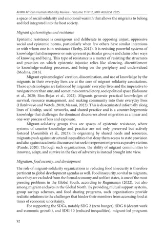 92
AHMR African Human Mobility Review - Volume 11 No
2, MAY-AUGUST 2025
a space of social solidarity and emotional warmth that allows the migrants to belong
and feel integrated into the host society.
Migrant epistemologies and resistance
Epistemic resistance is courageous and deliberate in opposing unjust, oppressive
social and epistemic norms, particularly when few others have similar intentions
or with whom one is in resistance (Beeby, 2012). It is resisting powerful systems of
knowledge that disempower or misrepresent particular groups and claim other ways
of knowing and being. This type of resistance is a matter of resisting the structures
and practices on which epistemic injustice relies like silencing, disentitlement
to knowledge-making processes, and being on the periphery and undervalued
(Medina, 2013).
Migrant epistemologies’ creation, dissemination, and use of knowledge by the
migrants in their everyday lives are at the core of migrant-solidarity associations.
These epistemologies are fashioned by migrants’ everyday lives and the imperative to
navigate more than one, and sometimes contradictory, sociopolitical space (Safouane
et al., 2020; Ríos-Rojas et al., 2022). Migrants generate practical knowledges of
survival, resource management, and making community into their everyday lives
(Hlatshwayo and Wotela, 2018; Mazani, 2022). This is disseminated informally along
lines of kinship, social networks, and shared practice and is a counter-hegemonic
knowledge that challenges the dominant discourses about migration as a linear and
one-way process of loss and exposure.
Migrant-solidarity groups thus are spaces of epistemic resistance, where
systems of counter-knowledge and practice are not only preserved but actively
fostered (Awumbila et al., 2023). In organizing by shared needs and resources,
migrants push against structural inequalities that deny them access to state provision
andalsoagainstacademicdiscoursesthatseektorepresentmigrantsaspassivevictims
(Pande, 2020). Through such organizations, the ability of migrant communities to
innovate, adapt, and survive in the face of adversity is instead brought into view.
Migration, food security, and development
The role of migrant-solidarity organizations in reducing food insecurity is therefore
pertinent to global development agendas as well. Food insecurity, so vital to migrants,
since they are excluded from the formal economy and welfare states, is one of the most
pressing problems in the Global South, according to Rugunanan (2022), but also
among migrant enclaves in the Global North. By providing mutual support systems,
group savings schemes, and food-sharing programs, such organizations provide
realistic solutions to the challenges that hinder their members from accessing food at
times of economic uncertainty.
For supporting the SDGs, notably SDG 2 (zero hunger), SDG 8 (decent work
and economic growth), and SDG 10 (reduced inequalities), migrant-led programs
 