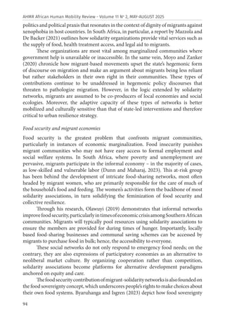 94
AHMR African Human Mobility Review - Volume 11 No
2, MAY-AUGUST 2025
politics and political praxis that resonates in the context of dignity of migrants against
xenophobia in host countries. In South Africa, in particular, a report by Mazzola and
De Backer (2021) outlines how solidarity organizations provide vital services such as
the supply of food, health treatment access, and legal aid to migrants.
These organizations are most vital among marginalized communities where
government help is unavailable or inaccessible. In the same vein, Moyo and Zanker
(2020) chronicle how migrant-based movements upset the state’s hegemonic form
of discourse on migration and make an argument about migrants being less reliant
but rather stakeholders in their own right in their communities. These types of
contributions continue to be unaddressed in hegemonic policy discourses that
threaten to pathologize migration. However, in the logic extended by solidarity
networks, migrants are assumed to be co-producers of local economies and social
ecologies. Moreover, the adaptive capacity of these types of networks is better
mobilized and culturally sensitive than that of state-led interventions and therefore
critical to urban resilience strategy.
Food security and migrant economies
Food security is the greatest problem that confronts migrant communities,
particularly in instances of economic marginalization. Food insecurity punishes
migrant communities who may not have easy access to formal employment and
social welfare systems. In South Africa, where poverty and unemployment are
pervasive, migrants participate in the informal economy – in the majority of cases,
as low-skilled and vulnerable labor (Dunn and Maharaj, 2023). This at-risk group
has been behind the development of intricate food-sharing networks, most often
headed by migrant women, who are primarily responsible for the care of much of
the household’s food and feeding. The women’s activities form the backbone of most
solidarity associations, in turn solidifying the feminization of food security and
collective resilience.
Through his research, Olawuyi (2019) demonstrates that informal networks
improvefoodsecurity,particularlyintimesofeconomiccrisisamongSouthernAfrican
communities. Migrants will typically pool resources using solidarity associations to
ensure the members are provided for during times of hunger. Importantly, locally
based food-sharing businesses and communal saving schemes can be accessed by
migrants to purchase food in bulk; hence, the accessibility to everyone.
These social networks do not only respond to emergency food needs; on the
contrary, they are also expressions of participatory economies as an alternative to
neoliberal market culture. By organizing cooperation rather than competition,
solidarity associations become platforms for alternative development paradigms
anchored on equity and care.
Thefoodsecuritycontributionofmigrant-solidaritynetworksisalsofoundedon
the food sovereignty concept, which underscores people’s rights to make choices about
their own food systems. Byaruhanga and Isgren (2023) depict how food sovereignty
 