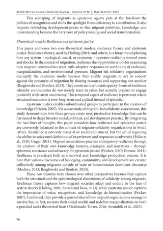 96
AHMR African Human Mobility Review - Volume 11 No
2, MAY-AUGUST 2025
This reshaping of migrants as epistemic agents puts at the forefront the
politics of recognition and shifts the spotlight from deficiency to contribution. It also
requires rethinking development praxis so that migrant priorities, knowledge, and
understanding become the very core of policymaking and social transformation.
Theoretical models: Resilience and epistemic justice
This paper addresses two core theoretical models: resilience theory and epistemic
justice. Resilience theory, used by Holling (2001) and others, is a foray into explaining
how any system – ecological, social, or economic – operates resiliently toward stress
and shocks. In the context of migration, resilience theory provides a tool for examining
how migrant communities react with adaptive responses in conditions of exclusion,
marginalization, and environmental pressure. Migrant-led solidarity organizations
exemplify the resilience model because they enable migrants to act in concert
against the pressures of migration by sharing resources and supporting one another
(Barglowski and Bonfert, 2023). They construct useful anticipatory forms of resilience
whereby communities do not merely react to crises but actually prepare to engage
positively with latent uncertainty. This temporal aspect of resilience is pertinent where
structural exclusion is ever-long-term and cyclical instead of episodic.
Epistemic justice enables subordinated groups to participate in the creation of
knowledge (Fricker, 2007). Via a case study of migrant-led solidarity associations, this
study demonstrates how these groups create new, productive knowledge that can be
harnessed to shape broader social, political, and development practice. By integrating
the two lines of thought, this paper considers how resilience and epistemic justice
are conversely balanced in the context of migrant-solidarity organizations in South
Africa. Resilience is not only material or social adjustment, but the act of regaining
the ability to voice one’s definition of experiences and responses to adversity (Folke et
al., 2010; Ungar, 2011). Migrant associations practice anticipatory resilience through
the creation of their own knowledge systems, strategies, and narratives – through
epistemic resistance and advocacy for epistemic justice (Fricker, 2007; Dotson, 2011).
Resilience is practiced both as a survival and knowledge-production process. It is
here that various discourses of belonging, community, and development are created
collectively among migrants outside of state or humanitarian dominant discourse
(Medina, 2013; Barglowski and Bonfert, 2023).
These two theories were chosen over other perspectives because they capture
both the structural and the epistemological dimensions of solidarity among migrants.
Resilience theory captures how migrant societies adapt and endure in the face of
system shocks (Holling, 2001; Berkes and Ross, 2013), while epistemic justice captures
the importance of voice, recognition, and knowledge de-hierarchization (Fricker,
2007). Combined, they provide a general idea of how migrant organizations manage to
survive but, in fact, recreate their social worlds and redefine marginalization on both
a practical and a theoretical basis (Maldonado-Torres, 2016; Awumbila et al., 2023).
 