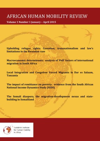 AFRICAN HUMAN MOBILITY REVIEW
Volume 1 Number 1 January – April 2015
Upholding refugee rights: Cessation, transnationalism and law’s
limitations in the Rwandan case
Macroeconomic determinants: analysis of ‘Pull’ factors of international
migration in South Africa
Local Integration and Congolese Forced Migrants in Dar es Salaam,
Tanzania
The impact of remittance on poverty: evidence from the South African
National Income Dynamics Study (NIDS)
The Somali diaspora, the migration-development nexus and state-
building in Somaliland
 