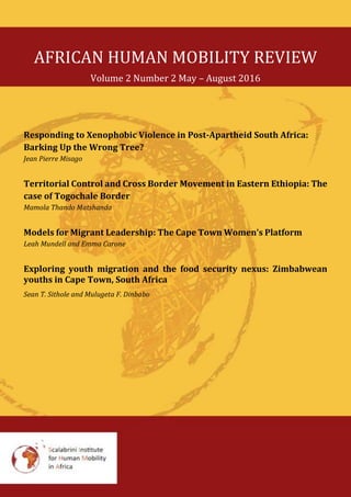 AFRICAN HUMAN MOBILITY REVIEW
Volume 2 Number 2 May – August 2016
Responding to Xenophobic Violence in Post-Apartheid South Africa:
Barking Up the Wrong Tree?
Jean Pierre Misago
Territorial Control and Cross Border Movement in Eastern Ethiopia: The
case of Togochale Border
Namhla T. Matshanda
Models for Migrant Leadership: The Cape Town Women’s Platform
Leah Mundell and Emma Carone
Exploring youth migration and the food security nexus: Zimbabwean
youths in Cape Town, South Africa
Sean T. Sithole and Mulugeta F. Dinbabo
 