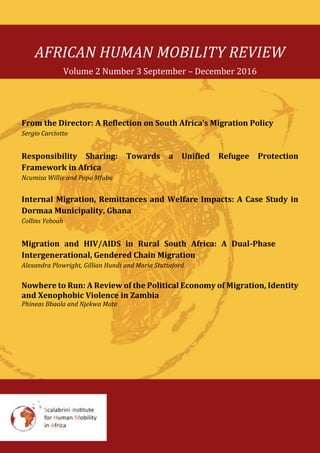 AFRICAN HUMAN MOBILITY REVIEW
Volume 2 Number 3 September – December 2016
From the Director: A Reflection on South Africa’s Migration Policy
Sergio Carciotto
Responsibility Sharing: Towards a Unified Refugee Protection
Framework in Africa
Ncumisa Willie and Popo Mfubu
Internal Migration, Remittances and Welfare Impacts: A Case Study in
Dormaa Municipality, Ghana
Collins Yeboah
Migration and HIV/AIDS in Rural South Africa: A Dual-Phase
Intergenerational, Gendered Chain Migration
Alexandra Plowright, Gillian Hundt and Maria Stuttaford
Nowhere to Run: A Review of the Political Economy of Migration, Identity
and Xenophobic Violence in Zambia
Phineas Bbaala and Njekwa Mate
 