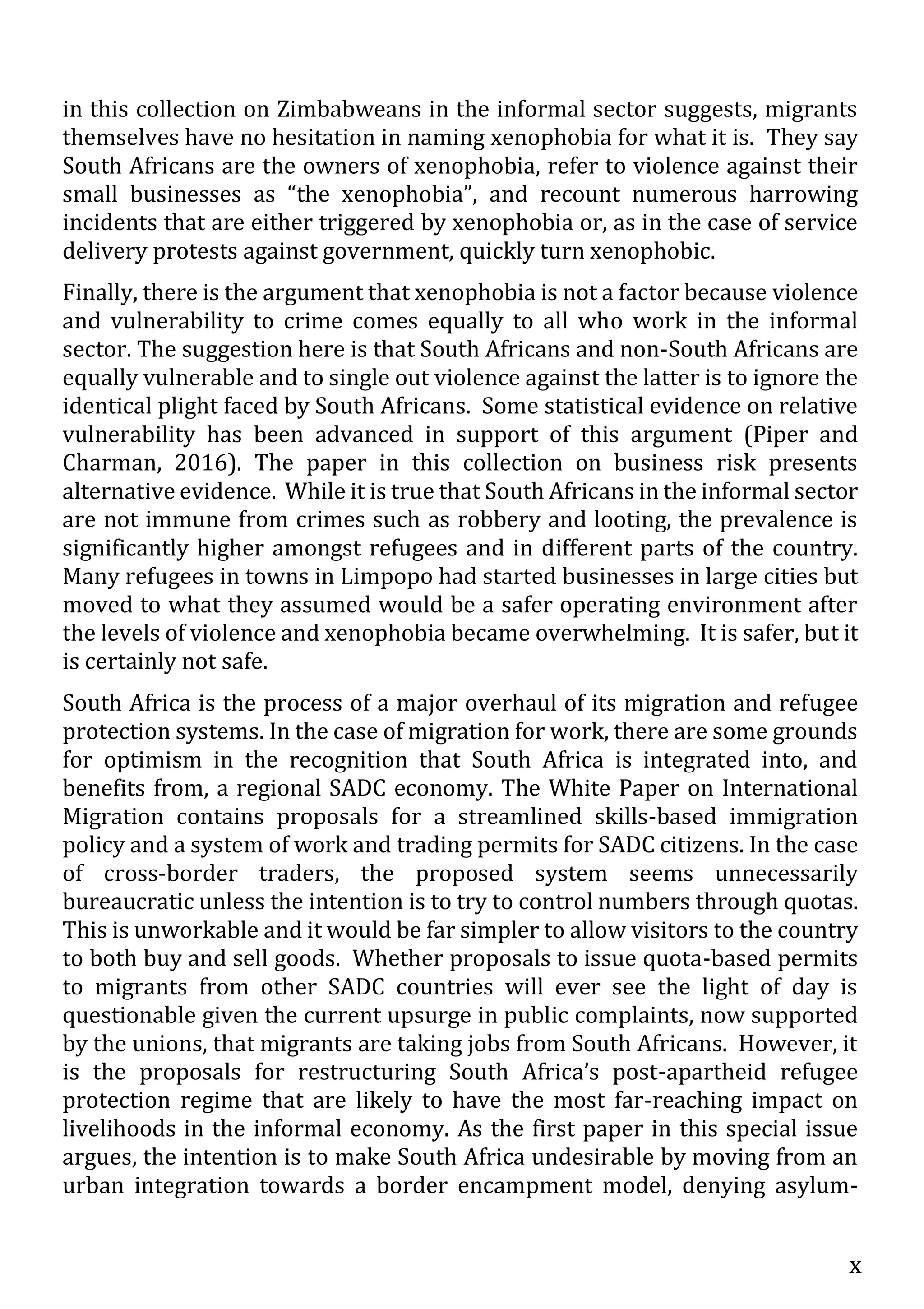 x
in this collection on Zimbabweans in the informal sector suggests, migrants
themselves have no hesitation in naming xenophobia for what it is. They say
South Africans are the owners of xenophobia, refer to violence against their
small businesses as “the xenophobia”, and recount numerous harrowing
incidents that are either triggered by xenophobia or, as in the case of service
delivery protests against government, quickly turn xenophobic.
Finally, there is the argument that xenophobia is not a factor because violence
and vulnerability to crime comes equally to all who work in the informal
sector. The suggestion here is that South Africans and non-South Africans are
equally vulnerable and to single out violence against the latter is to ignore the
identical plight faced by South Africans. Some statistical evidence on relative
vulnerability has been advanced in support of this argument (Piper and
Charman, 2016). The paper in this collection on business risk presents
alternative evidence. While it is true that South Africans in the informal sector
are not immune from crimes such as robbery and looting, the prevalence is
significantly higher amongst refugees and in different parts of the country.
Many refugees in towns in Limpopo had started businesses in large cities but
moved to what they assumed would be a safer operating environment after
the levels of violence and xenophobia became overwhelming. It is safer, but it
is certainly not safe.
South Africa is the process of a major overhaul of its migration and refugee
protection systems. In the case of migration for work, there are some grounds
for optimism in the recognition that South Africa is integrated into, and
benefits from, a regional SADC economy. The White Paper on International
Migration contains proposals for a streamlined skills-based immigration
policy and a system of work and trading permits for SADC citizens. In the case
of cross-border traders, the proposed system seems unnecessarily
bureaucratic unless the intention is to try to control numbers through quotas.
This is unworkable and it would be far simpler to allow visitors to the country
to both buy and sell goods. Whether proposals to issue quota-based permits
to migrants from other SADC countries will ever see the light of day is
questionable given the current upsurge in public complaints, now supported
by the unions, that migrants are taking jobs from South Africans. However, it
is the proposals for restructuring South Africa’s post-apartheid refugee
protection regime that are likely to have the most far-reaching impact on
livelihoods in the informal economy. As the first paper in this special issue
argues, the intention is to make South Africa undesirable by moving from an
urban integration towards a border encampment model, denying asylum-
 