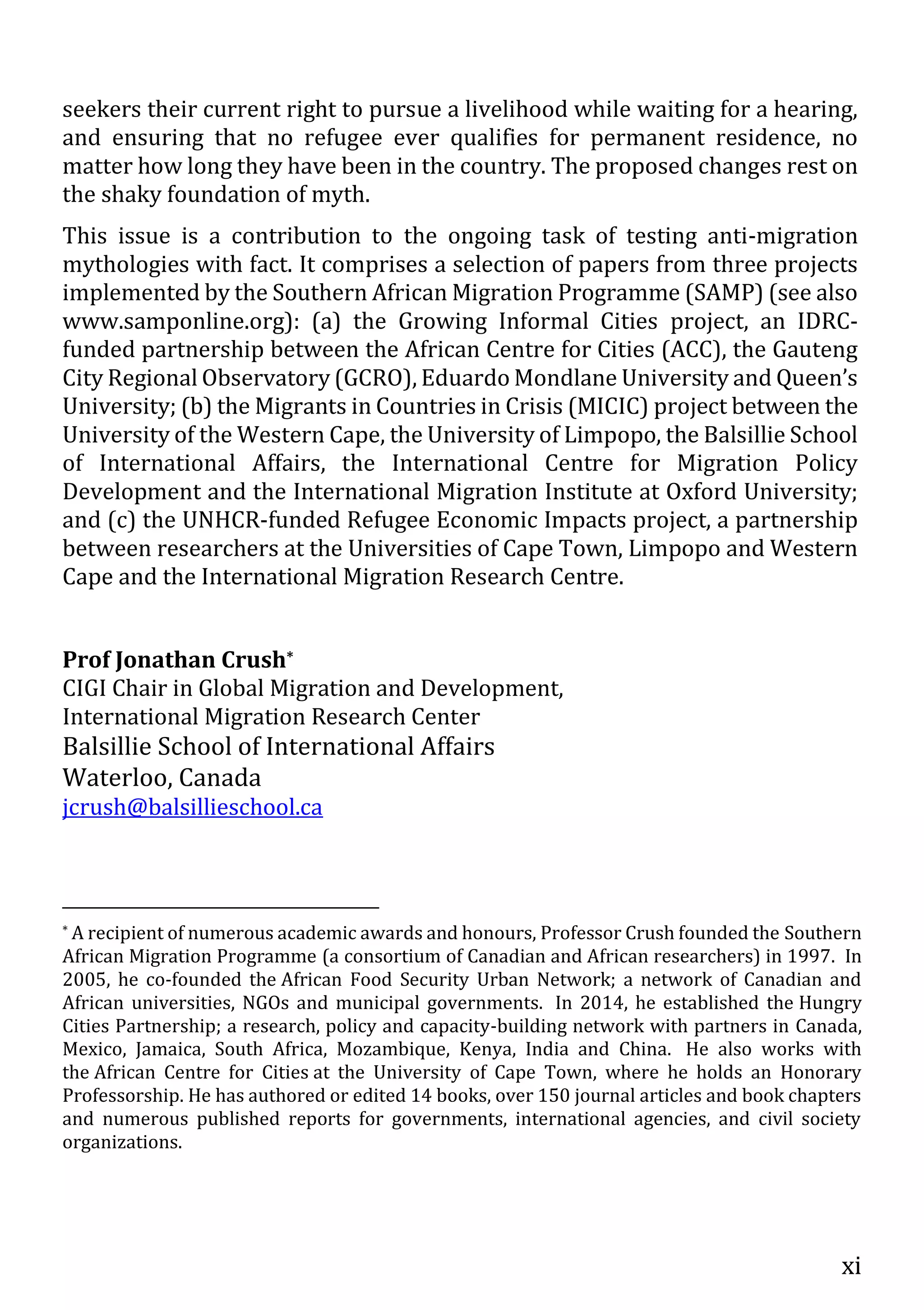 xi
seekers their current right to pursue a livelihood while waiting for a hearing,
and ensuring that no refugee ever qualifies for permanent residence, no
matter how long they have been in the country. The proposed changes rest on
the shaky foundation of myth.
This issue is a contribution to the ongoing task of testing anti-migration
mythologies with fact. It comprises a selection of papers from three projects
implemented by the Southern African Migration Programme (SAMP) (see also
www.samponline.org): (a) the Growing Informal Cities project, an IDRC-
funded partnership between the African Centre for Cities (ACC), the Gauteng
City Regional Observatory (GCRO), Eduardo Mondlane University and Queen’s
University; (b) the Migrants in Countries in Crisis (MICIC) project between the
University of the Western Cape, the University of Limpopo, the Balsillie School
of International Affairs, the International Centre for Migration Policy
Development and the International Migration Institute at Oxford University;
and (c) the UNHCR-funded Refugee Economic Impacts project, a partnership
between researchers at the Universities of Cape Town, Limpopo and Western
Cape and the International Migration Research Centre.
Prof Jonathan Crush*
CIGI Chair in Global Migration and Development,
International Migration Research Center
Balsillie School of International Affairs
Waterloo, Canada
jcrush@balsillieschool.ca
* A recipient of numerous academic awards and honours, Professor Crush founded the Southern
African Migration Programme (a consortium of Canadian and African researchers) in 1997. In
2005, he co-founded the African Food Security Urban Network; a network of Canadian and
African universities, NGOs and municipal governments. In 2014, he established the Hungry
Cities Partnership; a research, policy and capacity-building network with partners in Canada,
Mexico, Jamaica, South Africa, Mozambique, Kenya, India and China. He also works with
the African Centre for Cities at the University of Cape Town, where he holds an Honorary
Professorship. He has authored or edited 14 books, over 150 journal articles and book chapters
and numerous published reports for governments, international agencies, and civil society
organizations.
 