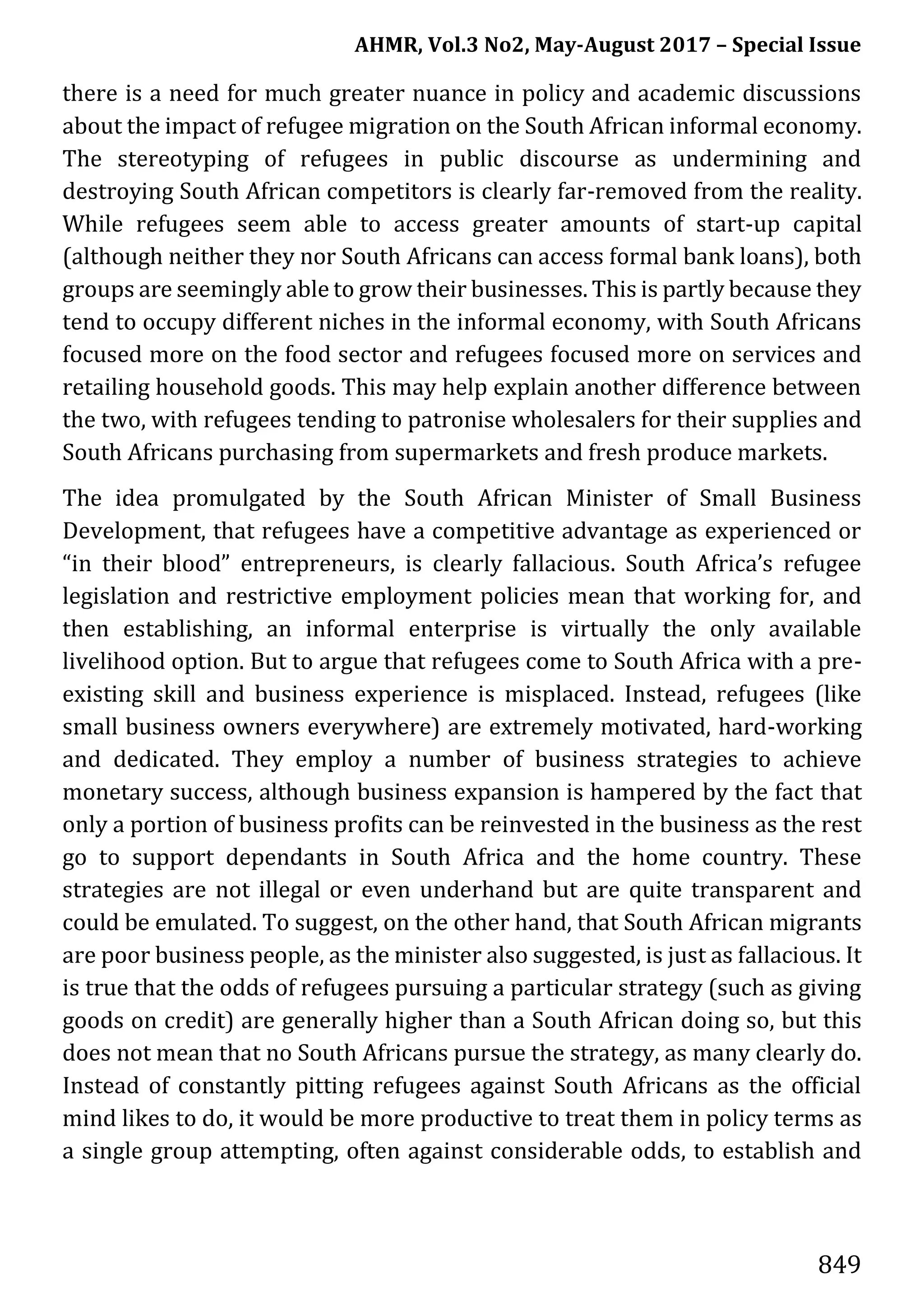 AHMR, Vol.3 No2, May-August 2017 – Special Issue
849
there is a need for much greater nuance in policy and academic discussions
about the impact of refugee migration on the South African informal economy.
The stereotyping of refugees in public discourse as undermining and
destroying South African competitors is clearly far-removed from the reality.
While refugees seem able to access greater amounts of start-up capital
(although neither they nor South Africans can access formal bank loans), both
groups are seemingly able to grow their businesses. This is partly because they
tend to occupy different niches in the informal economy, with South Africans
focused more on the food sector and refugees focused more on services and
retailing household goods. This may help explain another difference between
the two, with refugees tending to patronise wholesalers for their supplies and
South Africans purchasing from supermarkets and fresh produce markets.
The idea promulgated by the South African Minister of Small Business
Development, that refugees have a competitive advantage as experienced or
“in their blood” entrepreneurs, is clearly fallacious. South Africa’s refugee
legislation and restrictive employment policies mean that working for, and
then establishing, an informal enterprise is virtually the only available
livelihood option. But to argue that refugees come to South Africa with a pre-
existing skill and business experience is misplaced. Instead, refugees (like
small business owners everywhere) are extremely motivated, hard-working
and dedicated. They employ a number of business strategies to achieve
monetary success, although business expansion is hampered by the fact that
only a portion of business profits can be reinvested in the business as the rest
go to support dependants in South Africa and the home country. These
strategies are not illegal or even underhand but are quite transparent and
could be emulated. To suggest, on the other hand, that South African migrants
are poor business people, as the minister also suggested, is just as fallacious. It
is true that the odds of refugees pursuing a particular strategy (such as giving
goods on credit) are generally higher than a South African doing so, but this
does not mean that no South Africans pursue the strategy, as many clearly do.
Instead of constantly pitting refugees against South Africans as the official
mind likes to do, it would be more productive to treat them in policy terms as
a single group attempting, often against considerable odds, to establish and
 
