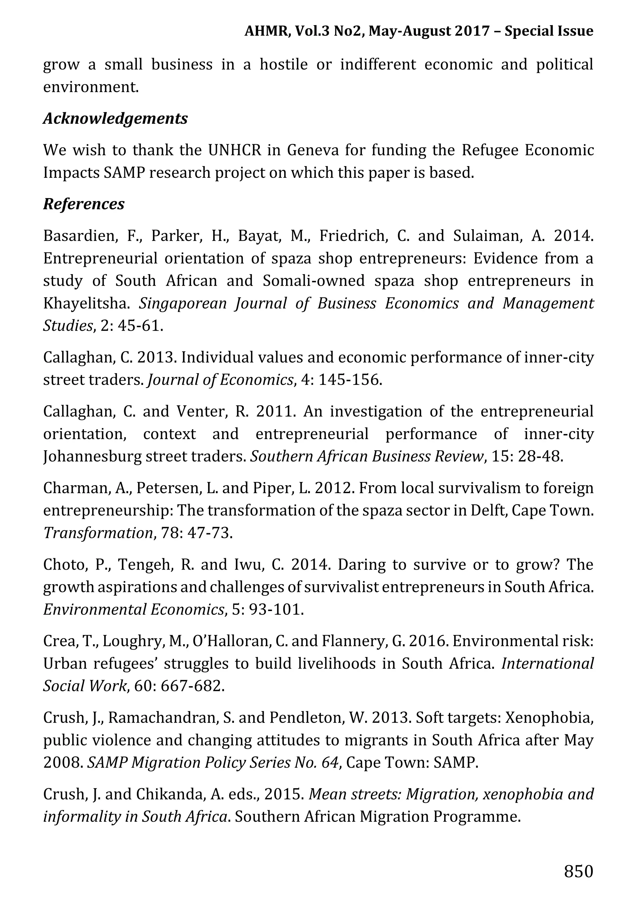 AHMR, Vol.3 No2, May-August 2017 – Special Issue
850
grow a small business in a hostile or indifferent economic and political
environment.
Acknowledgements
We wish to thank the UNHCR in Geneva for funding the Refugee Economic
Impacts SAMP research project on which this paper is based.
References
Basardien, F., Parker, H., Bayat, M., Friedrich, C. and Sulaiman, A. 2014.
Entrepreneurial orientation of spaza shop entrepreneurs: Evidence from a
study of South African and Somali-owned spaza shop entrepreneurs in
Khayelitsha. Singaporean Journal of Business Economics and Management
Studies, 2: 45-61.
Callaghan, C. 2013. Individual values and economic performance of inner-city
street traders. Journal of Economics, 4: 145-156.
Callaghan, C. and Venter, R. 2011. An investigation of the entrepreneurial
orientation, context and entrepreneurial performance of inner-city
Johannesburg street traders. Southern African Business Review, 15: 28-48.
Charman, A., Petersen, L. and Piper, L. 2012. From local survivalism to foreign
entrepreneurship: The transformation of the spaza sector in Delft, Cape Town.
Transformation, 78: 47-73.
Choto, P., Tengeh, R. and Iwu, C. 2014. Daring to survive or to grow? The
growth aspirations andchallenges of survivalist entrepreneurs in South Africa.
Environmental Economics, 5: 93-101.
Crea, T., Loughry, M., O’Halloran, C. and Flannery, G. 2016. Environmental risk:
Urban refugees’ struggles to build livelihoods in South Africa. International
Social Work, 60: 667-682.
Crush, J., Ramachandran, S. and Pendleton, W. 2013. Soft targets: Xenophobia,
public violence and changing attitudes to migrants in South Africa after May
2008. SAMP Migration Policy Series No. 64, Cape Town: SAMP.
Crush, J. and Chikanda, A. eds., 2015. Mean streets: Migration, xenophobia and
informality in South Africa. Southern African Migration Programme.
 