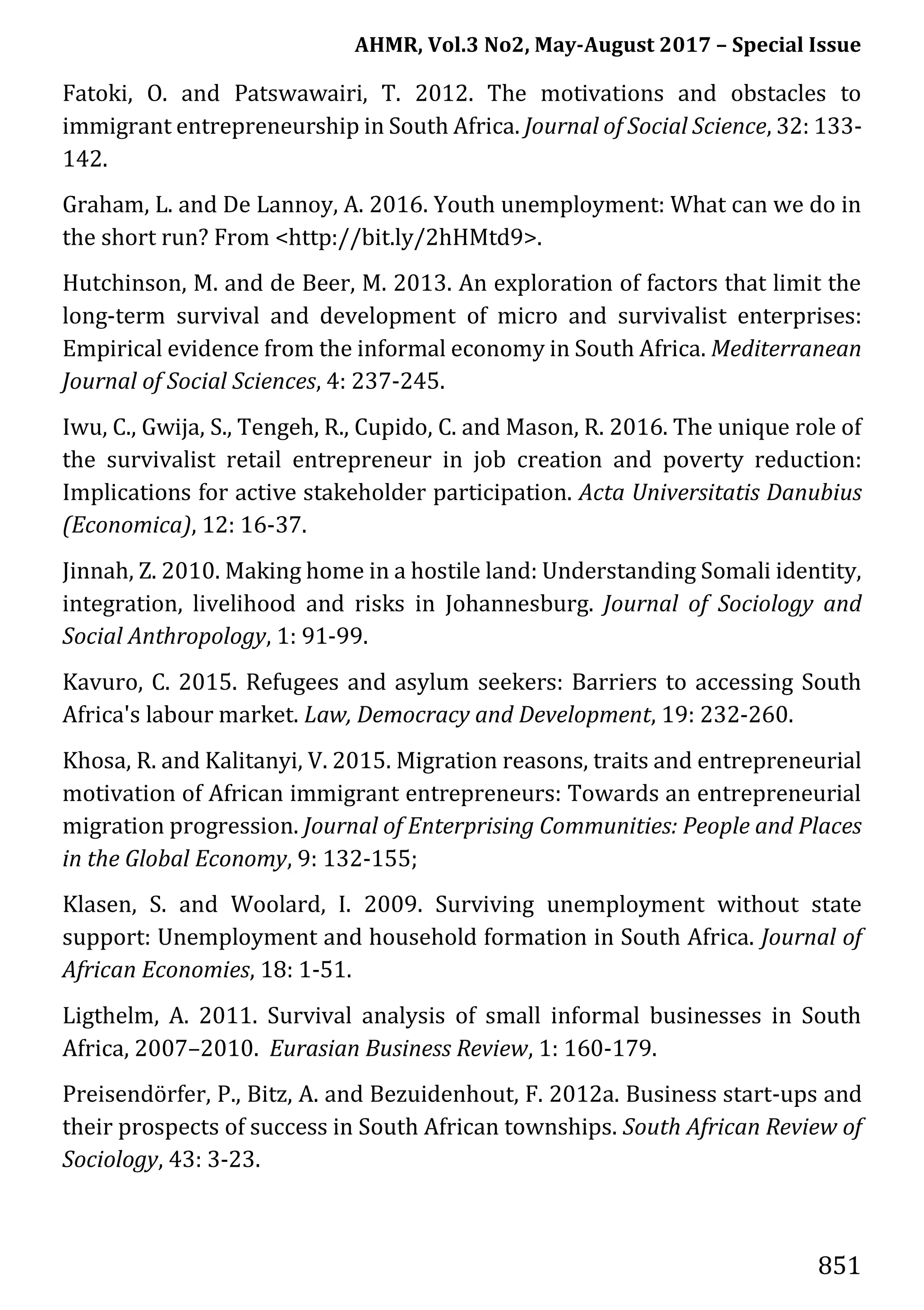 AHMR, Vol.3 No2, May-August 2017 – Special Issue
851
Fatoki, O. and Patswawairi, T. 2012. The motivations and obstacles to
immigrant entrepreneurship in South Africa. Journal of Social Science, 32: 133-
142.
Graham, L. and De Lannoy, A. 2016. Youth unemployment: What can we do in
the short run? From <http://bit.ly/2hHMtd9>.
Hutchinson, M. and de Beer, M. 2013. An exploration of factors that limit the
long-term survival and development of micro and survivalist enterprises:
Empirical evidence from the informal economy in South Africa. Mediterranean
Journal of Social Sciences, 4: 237-245.
Iwu, C., Gwija, S., Tengeh, R., Cupido, C. and Mason, R. 2016. The unique role of
the survivalist retail entrepreneur in job creation and poverty reduction:
Implications for active stakeholder participation. Acta Universitatis Danubius
(Economica), 12: 16-37.
Jinnah, Z. 2010. Making home in a hostile land: Understanding Somali identity,
integration, livelihood and risks in Johannesburg. Journal of Sociology and
Social Anthropology, 1: 91-99.
Kavuro, C. 2015. Refugees and asylum seekers: Barriers to accessing South
Africa's labour market. Law, Democracy and Development, 19: 232-260.
Khosa, R. and Kalitanyi, V. 2015. Migration reasons, traits and entrepreneurial
motivation of African immigrant entrepreneurs: Towards an entrepreneurial
migration progression. Journal of Enterprising Communities: People and Places
in the Global Economy, 9: 132-155;
Klasen, S. and Woolard, I. 2009. Surviving unemployment without state
support: Unemployment and household formation in South Africa. Journal of
African Economies, 18: 1-51.
Ligthelm, A. 2011. Survival analysis of small informal businesses in South
Africa, 2007–2010. Eurasian Business Review, 1: 160-179.
Preisendörfer, P., Bitz, A. and Bezuidenhout, F. 2012a. Business start-ups and
their prospects of success in South African townships. South African Review of
Sociology, 43: 3-23.
 