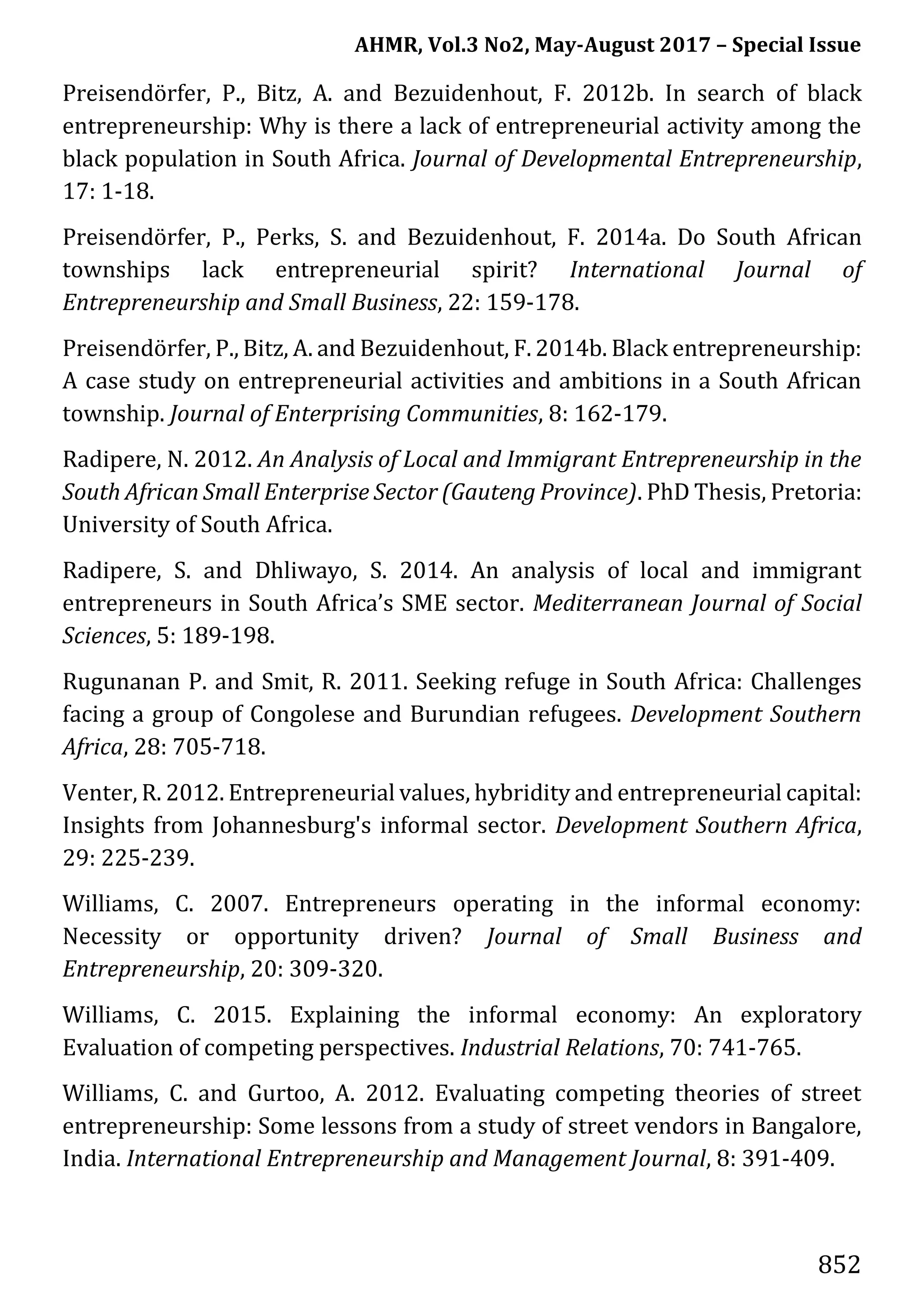 AHMR, Vol.3 No2, May-August 2017 – Special Issue
852
Preisendörfer, P., Bitz, A. and Bezuidenhout, F. 2012b. In search of black
entrepreneurship: Why is there a lack of entrepreneurial activity among the
black population in South Africa. Journal of Developmental Entrepreneurship,
17: 1-18.
Preisendörfer, P., Perks, S. and Bezuidenhout, F. 2014a. Do South African
townships lack entrepreneurial spirit? International Journal of
Entrepreneurship and Small Business, 22: 159-178.
Preisendörfer, P., Bitz, A. and Bezuidenhout, F. 2014b. Black entrepreneurship:
A case study on entrepreneurial activities and ambitions in a South African
township. Journal of Enterprising Communities, 8: 162-179.
Radipere, N. 2012. An Analysis of Local and Immigrant Entrepreneurship in the
South African Small Enterprise Sector (Gauteng Province). PhD Thesis, Pretoria:
University of South Africa.
Radipere, S. and Dhliwayo, S. 2014. An analysis of local and immigrant
entrepreneurs in South Africa’s SME sector. Mediterranean Journal of Social
Sciences, 5: 189-198.
Rugunanan P. and Smit, R. 2011. Seeking refuge in South Africa: Challenges
facing a group of Congolese and Burundian refugees. Development Southern
Africa, 28: 705-718.
Venter, R. 2012. Entrepreneurial values, hybridity and entrepreneurial capital:
Insights from Johannesburg's informal sector. Development Southern Africa,
29: 225-239.
Williams, C. 2007. Entrepreneurs operating in the informal economy:
Necessity or opportunity driven? Journal of Small Business and
Entrepreneurship, 20: 309-320.
Williams, C. 2015. Explaining the informal economy: An exploratory
Evaluation of competing perspectives. Industrial Relations, 70: 741-765.
Williams, C. and Gurtoo, A. 2012. Evaluating competing theories of street
entrepreneurship: Some lessons from a study of street vendors in Bangalore,
India. International Entrepreneurship and Management Journal, 8: 391-409.
 