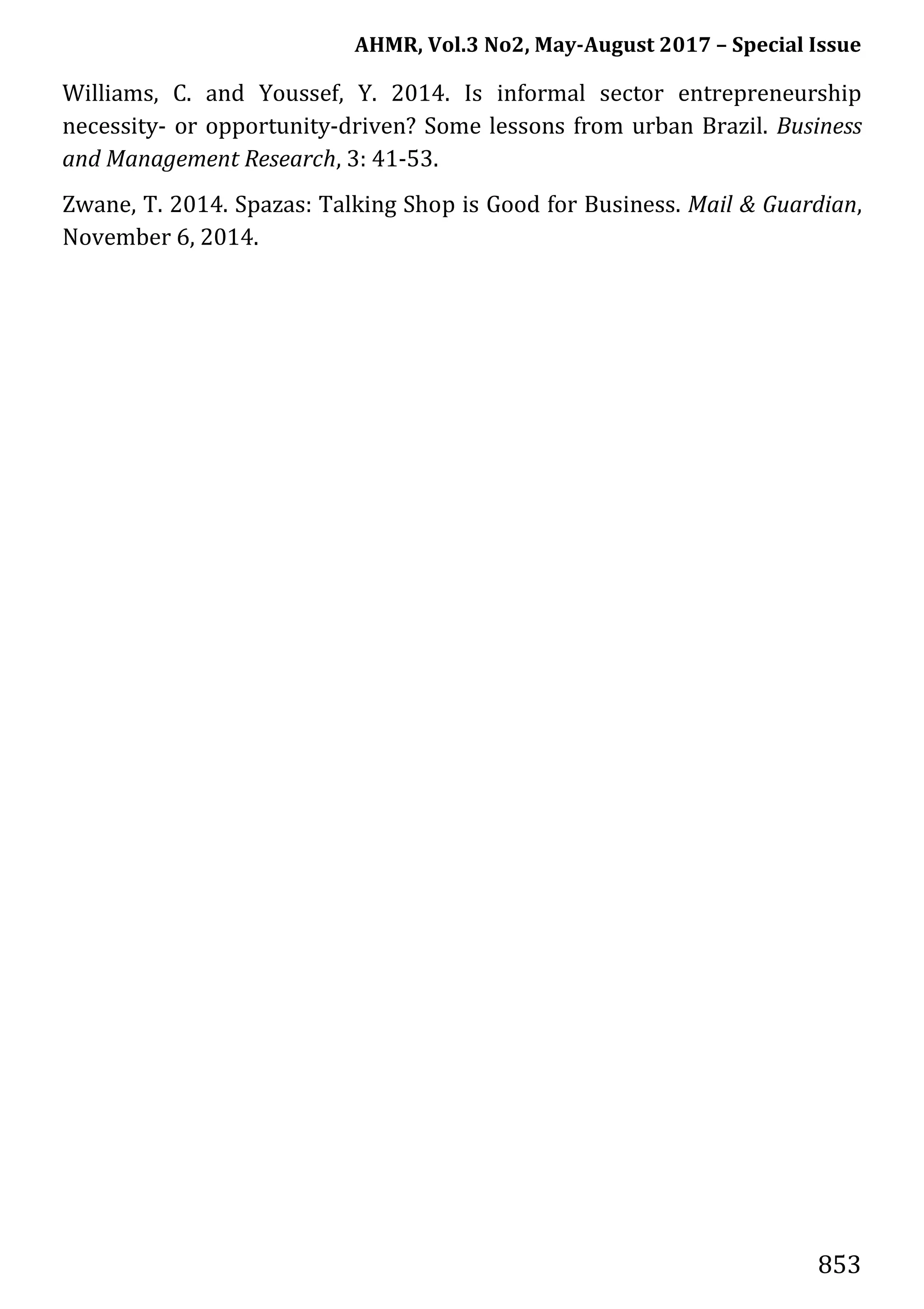 AHMR, Vol.3 No2, May-August 2017 – Special Issue
853
Williams, C. and Youssef, Y. 2014. Is informal sector entrepreneurship
necessity- or opportunity-driven? Some lessons from urban Brazil. Business
and Management Research, 3: 41-53.
Zwane, T. 2014. Spazas: Talking Shop is Good for Business. Mail & Guardian,
November 6, 2014.
 