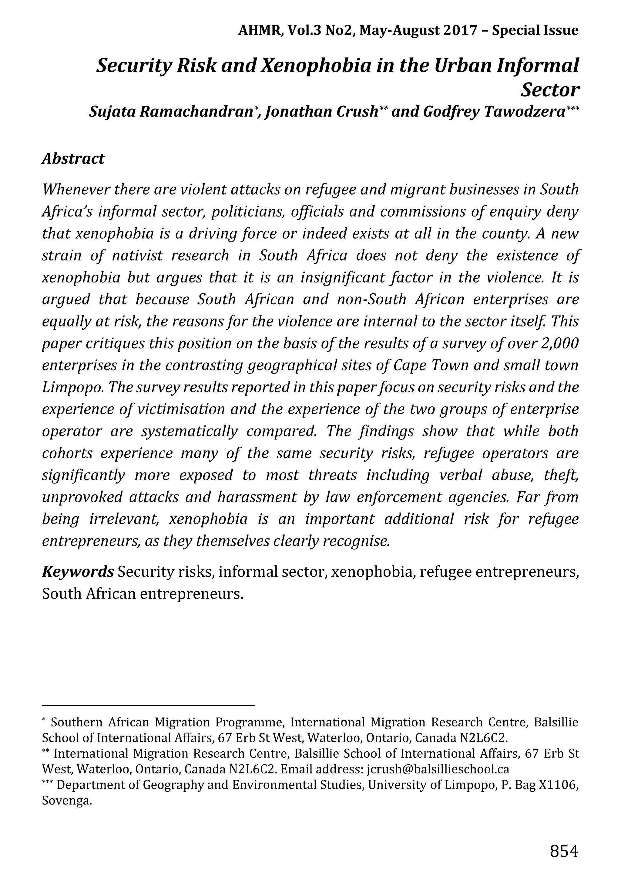 AHMR, Vol.3 No2, May-August 2017 – Special Issue
854
Security Risk and Xenophobia in the Urban Informal
Sector
Sujata Ramachandran*, Jonathan Crush** and Godfrey Tawodzera***
Abstract
Whenever there are violent attacks on refugee and migrant businesses in South
Africa’s informal sector, politicians, officials and commissions of enquiry deny
that xenophobia is a driving force or indeed exists at all in the county. A new
strain of nativist research in South Africa does not deny the existence of
xenophobia but argues that it is an insignificant factor in the violence. It is
argued that because South African and non-South African enterprises are
equally at risk, the reasons for the violence are internal to the sector itself. This
paper critiques this position on the basis of the results of a survey of over 2,000
enterprises in the contrasting geographical sites of Cape Town and small town
Limpopo. The survey results reported in this paper focus on security risks and the
experience of victimisation and the experience of the two groups of enterprise
operator are systematically compared. The findings show that while both
cohorts experience many of the same security risks, refugee operators are
significantly more exposed to most threats including verbal abuse, theft,
unprovoked attacks and harassment by law enforcement agencies. Far from
being irrelevant, xenophobia is an important additional risk for refugee
entrepreneurs, as they themselves clearly recognise.
Keywords Security risks, informal sector, xenophobia, refugee entrepreneurs,
South African entrepreneurs.
* Southern African Migration Programme, International Migration Research Centre, Balsillie
School of International Affairs, 67 Erb St West, Waterloo, Ontario, Canada N2L6C2.
** International Migration Research Centre, Balsillie School of International Affairs, 67 Erb St
West, Waterloo, Ontario, Canada N2L6C2. Email address: jcrush@balsillieschool.ca
*** Department of Geography and Environmental Studies, University of Limpopo, P. Bag X1106,
Sovenga.
 