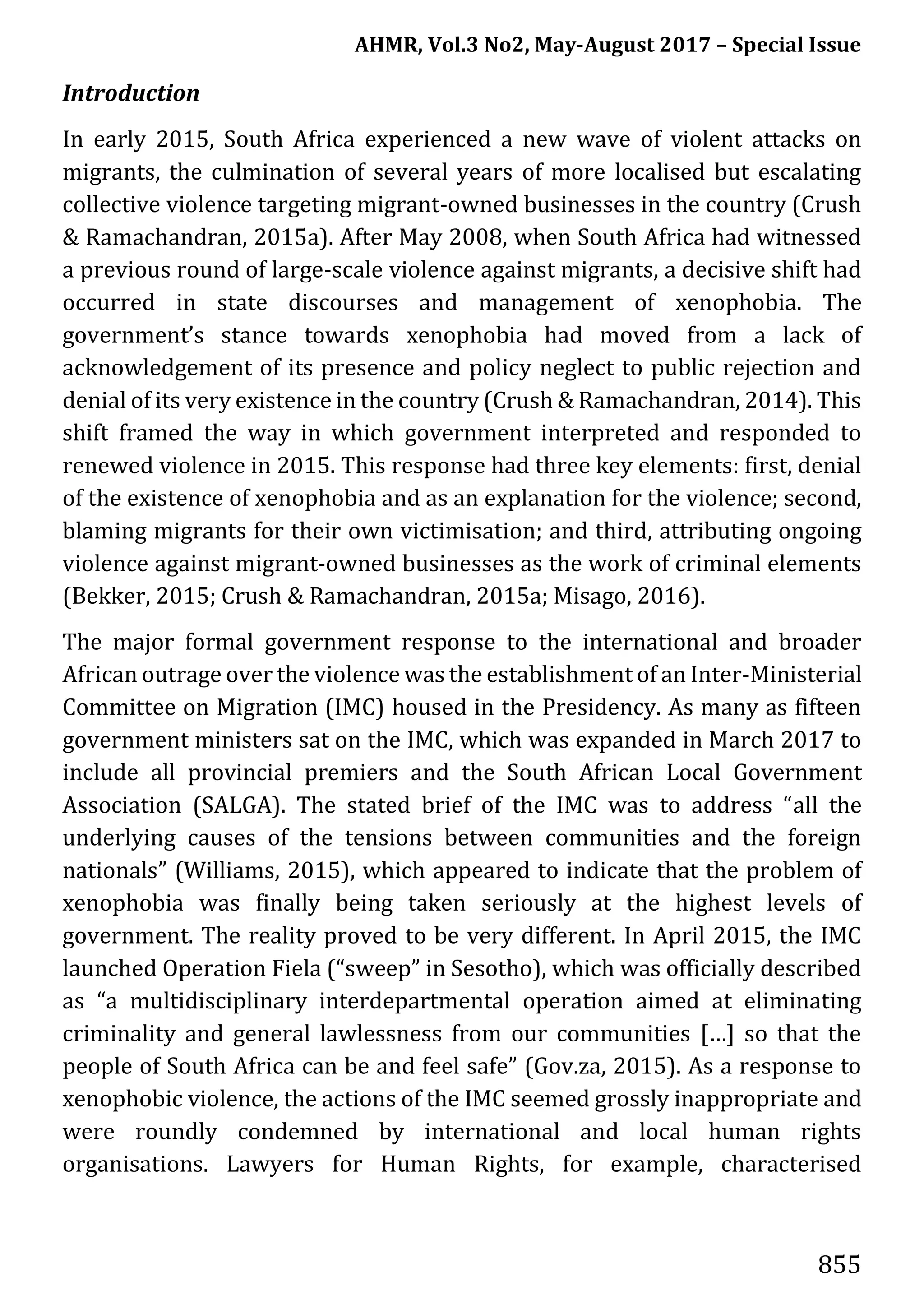 AHMR, Vol.3 No2, May-August 2017 – Special Issue
855
Introduction
In early 2015, South Africa experienced a new wave of violent attacks on
migrants, the culmination of several years of more localised but escalating
collective violence targeting migrant-owned businesses in the country (Crush
& Ramachandran, 2015a). After May 2008, when South Africa had witnessed
a previous round of large-scale violence against migrants, a decisive shift had
occurred in state discourses and management of xenophobia. The
government’s stance towards xenophobia had moved from a lack of
acknowledgement of its presence and policy neglect to public rejection and
denial of its very existence in the country (Crush & Ramachandran, 2014). This
shift framed the way in which government interpreted and responded to
renewed violence in 2015. This response had three key elements: first, denial
of the existence of xenophobia and as an explanation for the violence; second,
blaming migrants for their own victimisation; and third, attributing ongoing
violence against migrant-owned businesses as the work of criminal elements
(Bekker, 2015; Crush & Ramachandran, 2015a; Misago, 2016).
The major formal government response to the international and broader
African outrage over the violence was the establishment of an Inter-Ministerial
Committee on Migration (IMC) housed in the Presidency. As many as fifteen
government ministers sat on the IMC, which was expanded in March 2017 to
include all provincial premiers and the South African Local Government
Association (SALGA). The stated brief of the IMC was to address “all the
underlying causes of the tensions between communities and the foreign
nationals” (Williams, 2015), which appeared to indicate that the problem of
xenophobia was finally being taken seriously at the highest levels of
government. The reality proved to be very different. In April 2015, the IMC
launched Operation Fiela (“sweep” in Sesotho), which was officially described
as “a multidisciplinary interdepartmental operation aimed at eliminating
criminality and general lawlessness from our communities […] so that the
people of South Africa can be and feel safe” (Gov.za, 2015). As a response to
xenophobic violence, the actions of the IMC seemed grossly inappropriate and
were roundly condemned by international and local human rights
organisations. Lawyers for Human Rights, for example, characterised
 