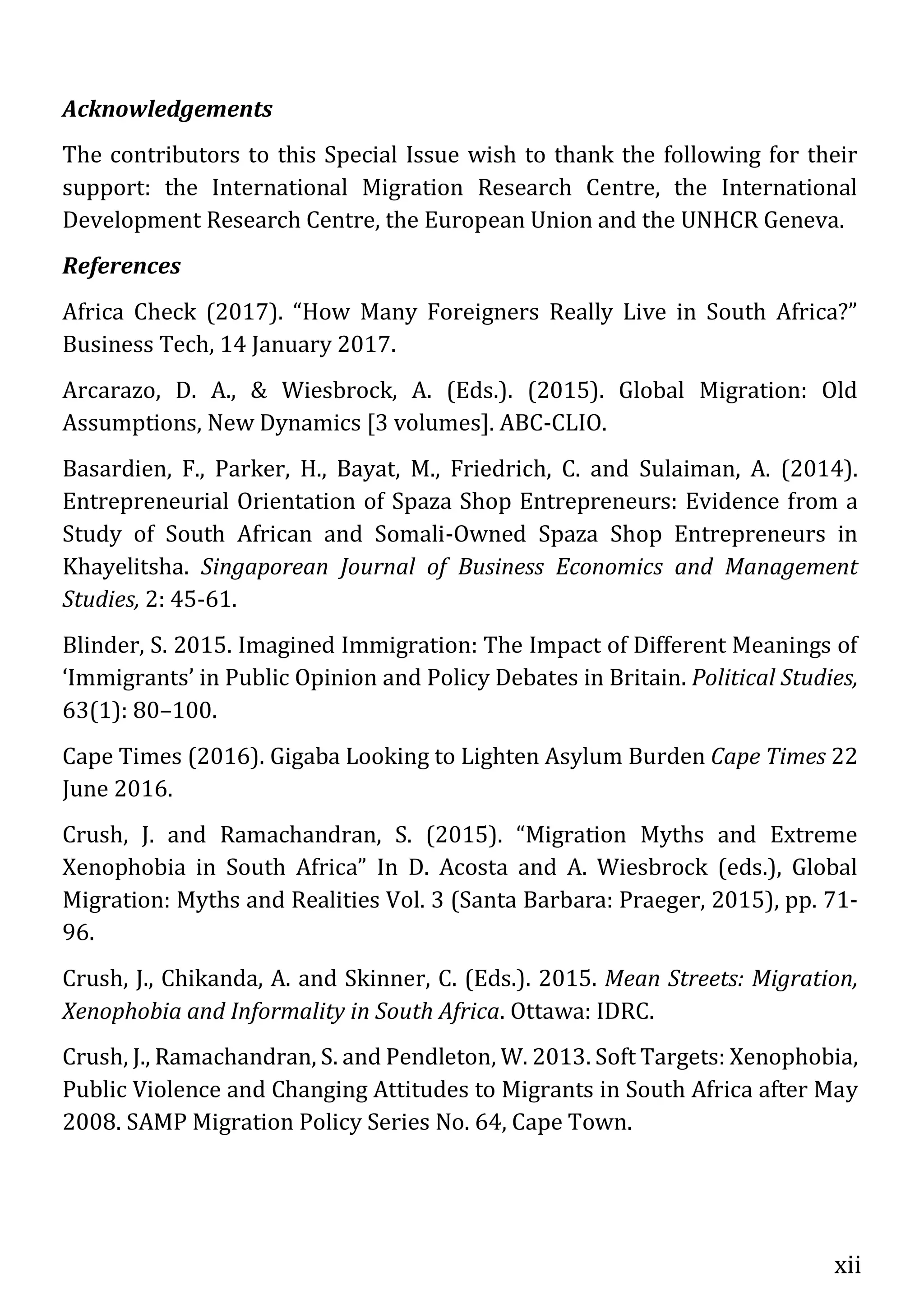 xii
Acknowledgements
The contributors to this Special Issue wish to thank the following for their
support: the International Migration Research Centre, the International
Development Research Centre, the European Union and the UNHCR Geneva.
References
Africa Check (2017). “How Many Foreigners Really Live in South Africa?”
Business Tech, 14 January 2017.
Arcarazo, D. A., & Wiesbrock, A. (Eds.). (2015). Global Migration: Old
Assumptions, New Dynamics [3 volumes]. ABC-CLIO.
Basardien, F., Parker, H., Bayat, M., Friedrich, C. and Sulaiman, A. (2014).
Entrepreneurial Orientation of Spaza Shop Entrepreneurs: Evidence from a
Study of South African and Somali-Owned Spaza Shop Entrepreneurs in
Khayelitsha. Singaporean Journal of Business Economics and Management
Studies, 2: 45-61.
Blinder, S. 2015. Imagined Immigration: The Impact of Different Meanings of
‘Immigrants’ in Public Opinion and Policy Debates in Britain. Political Studies,
63(1): 80–100.
Cape Times (2016). Gigaba Looking to Lighten Asylum Burden Cape Times 22
June 2016.
Crush, J. and Ramachandran, S. (2015). “Migration Myths and Extreme
Xenophobia in South Africa” In D. Acosta and A. Wiesbrock (eds.), Global
Migration: Myths and Realities Vol. 3 (Santa Barbara: Praeger, 2015), pp. 71-
96.
Crush, J., Chikanda, A. and Skinner, C. (Eds.). 2015. Mean Streets: Migration,
Xenophobia and Informality in South Africa. Ottawa: IDRC.
Crush, J., Ramachandran, S. and Pendleton, W. 2013. Soft Targets: Xenophobia,
Public Violence and Changing Attitudes to Migrants in South Africa after May
2008. SAMP Migration Policy Series No. 64, Cape Town.
 