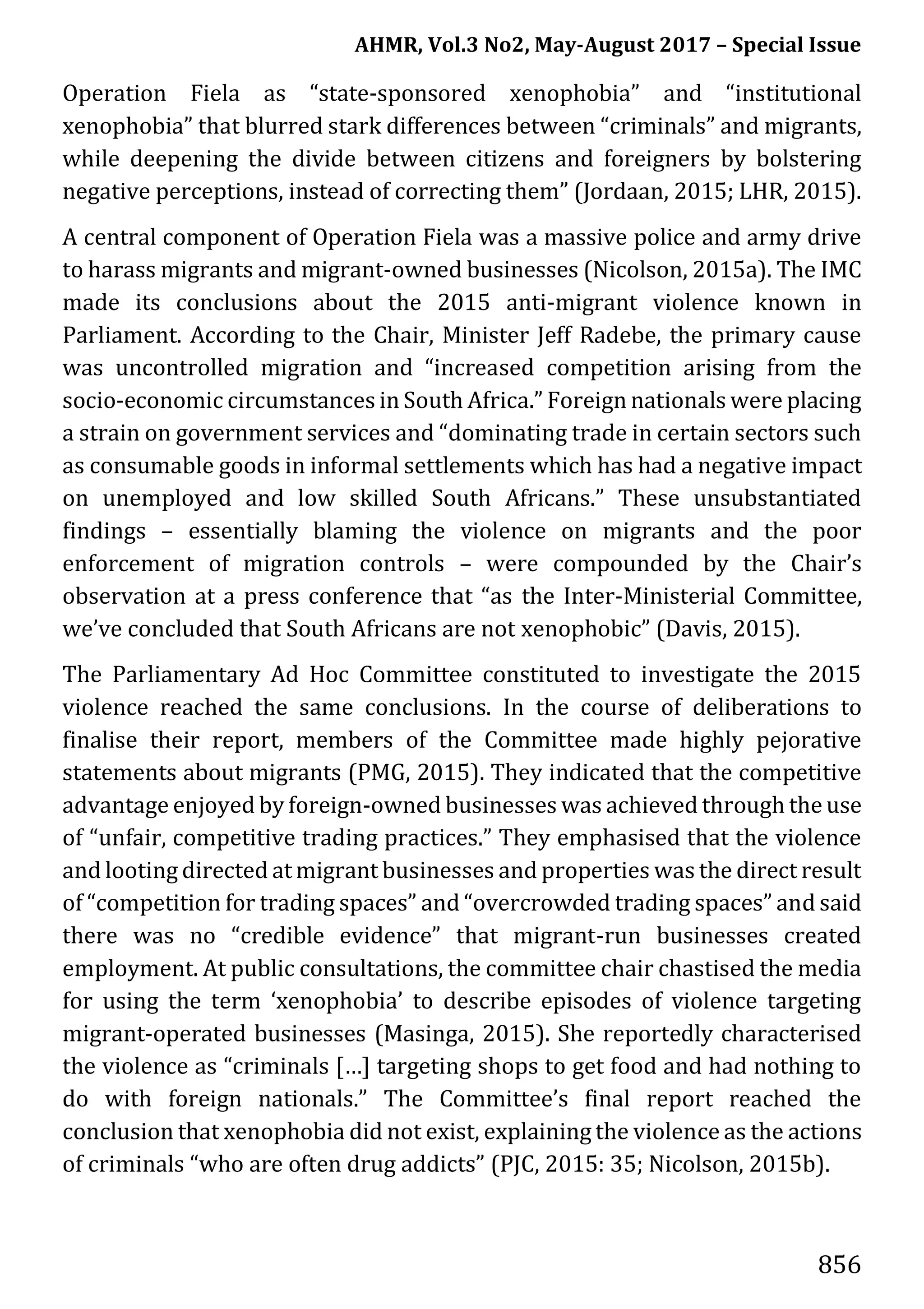 AHMR, Vol.3 No2, May-August 2017 – Special Issue
856
Operation Fiela as “state-sponsored xenophobia” and “institutional
xenophobia” that blurred stark differences between “criminals” and migrants,
while deepening the divide between citizens and foreigners by bolstering
negative perceptions, instead of correcting them” (Jordaan, 2015; LHR, 2015).
A central component of Operation Fiela was a massive police and army drive
to harass migrants and migrant-owned businesses (Nicolson, 2015a). The IMC
made its conclusions about the 2015 anti-migrant violence known in
Parliament. According to the Chair, Minister Jeff Radebe, the primary cause
was uncontrolled migration and “increased competition arising from the
socio-economic circumstances in South Africa.” Foreign nationals were placing
a strain on government services and “dominating trade in certain sectors such
as consumable goods in informal settlements which has had a negative impact
on unemployed and low skilled South Africans.” These unsubstantiated
findings – essentially blaming the violence on migrants and the poor
enforcement of migration controls – were compounded by the Chair’s
observation at a press conference that “as the Inter-Ministerial Committee,
we’ve concluded that South Africans are not xenophobic” (Davis, 2015).
The Parliamentary Ad Hoc Committee constituted to investigate the 2015
violence reached the same conclusions. In the course of deliberations to
finalise their report, members of the Committee made highly pejorative
statements about migrants (PMG, 2015). They indicated that the competitive
advantage enjoyed by foreign-owned businesses was achieved through the use
of “unfair, competitive trading practices.” They emphasised that the violence
and looting directed at migrant businesses and properties was the direct result
of “competition for trading spaces” and “overcrowded trading spaces” and said
there was no “credible evidence” that migrant-run businesses created
employment. At public consultations, the committee chair chastised the media
for using the term ‘xenophobia’ to describe episodes of violence targeting
migrant-operated businesses (Masinga, 2015). She reportedly characterised
the violence as “criminals […] targeting shops to get food and had nothing to
do with foreign nationals.” The Committee’s final report reached the
conclusion that xenophobia did not exist, explaining the violence as the actions
of criminals “who are often drug addicts” (PJC, 2015: 35; Nicolson, 2015b).
 