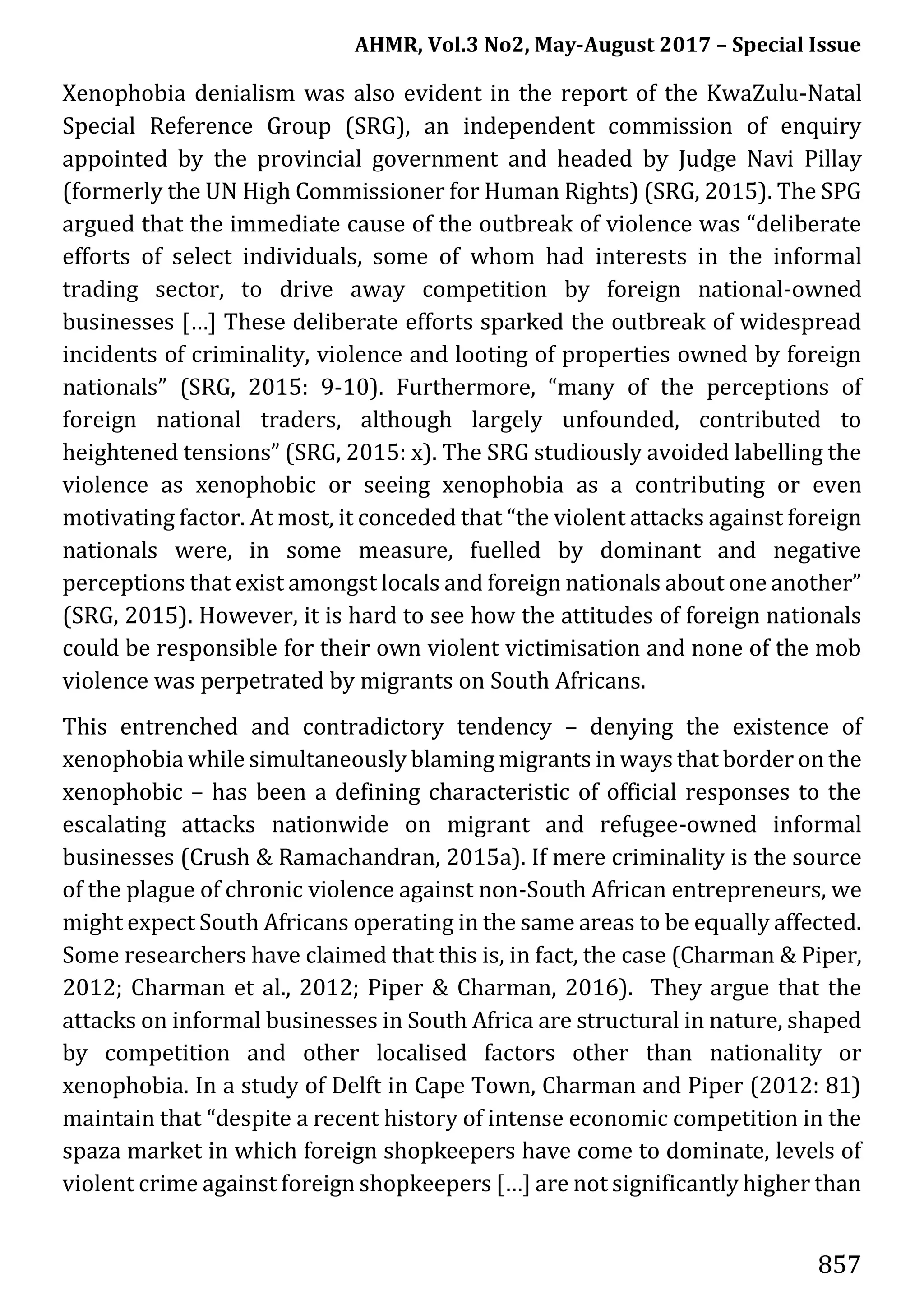 AHMR, Vol.3 No2, May-August 2017 – Special Issue
857
Xenophobia denialism was also evident in the report of the KwaZulu-Natal
Special Reference Group (SRG), an independent commission of enquiry
appointed by the provincial government and headed by Judge Navi Pillay
(formerly the UN High Commissioner for Human Rights) (SRG, 2015). The SPG
argued that the immediate cause of the outbreak of violence was “deliberate
efforts of select individuals, some of whom had interests in the informal
trading sector, to drive away competition by foreign national-owned
businesses […] These deliberate efforts sparked the outbreak of widespread
incidents of criminality, violence and looting of properties owned by foreign
nationals” (SRG, 2015: 9-10). Furthermore, “many of the perceptions of
foreign national traders, although largely unfounded, contributed to
heightened tensions” (SRG, 2015: x). The SRG studiously avoided labelling the
violence as xenophobic or seeing xenophobia as a contributing or even
motivating factor. At most, it conceded that “the violent attacks against foreign
nationals were, in some measure, fuelled by dominant and negative
perceptions that exist amongst locals and foreign nationals about one another”
(SRG, 2015). However, it is hard to see how the attitudes of foreign nationals
could be responsible for their own violent victimisation and none of the mob
violence was perpetrated by migrants on South Africans.
This entrenched and contradictory tendency – denying the existence of
xenophobia while simultaneously blaming migrants in ways that border on the
xenophobic – has been a defining characteristic of official responses to the
escalating attacks nationwide on migrant and refugee-owned informal
businesses (Crush & Ramachandran, 2015a). If mere criminality is the source
of the plague of chronic violence against non-South African entrepreneurs, we
might expect South Africans operating in the same areas to be equally affected.
Some researchers have claimed that this is, in fact, the case (Charman & Piper,
2012; Charman et al., 2012; Piper & Charman, 2016). They argue that the
attacks on informal businesses in South Africa are structural in nature, shaped
by competition and other localised factors other than nationality or
xenophobia. In a study of Delft in Cape Town, Charman and Piper (2012: 81)
maintain that “despite a recent history of intense economic competition in the
spaza market in which foreign shopkeepers have come to dominate, levels of
violent crime against foreign shopkeepers […] are not significantly higher than
 