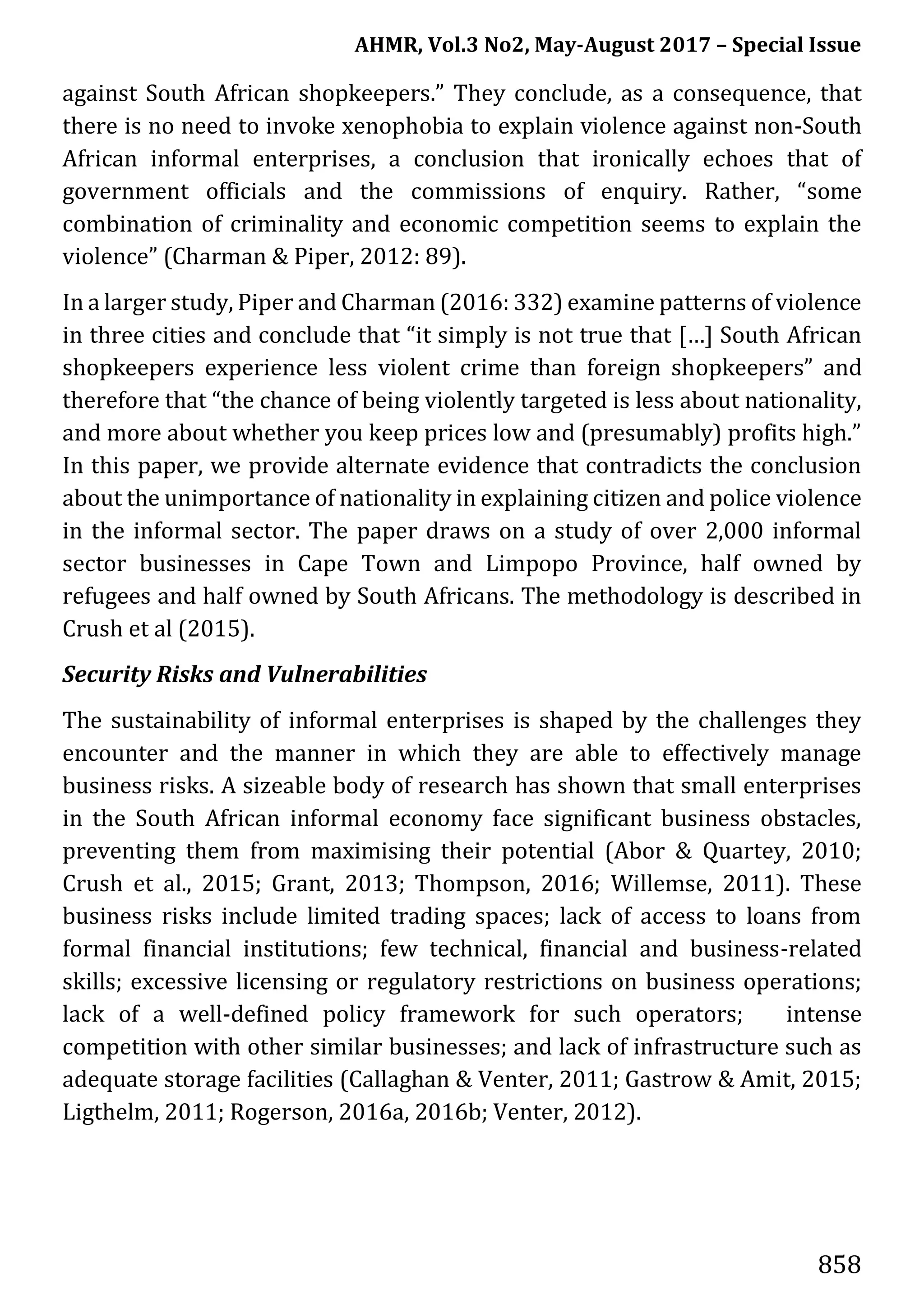 AHMR, Vol.3 No2, May-August 2017 – Special Issue
858
against South African shopkeepers.” They conclude, as a consequence, that
there is no need to invoke xenophobia to explain violence against non-South
African informal enterprises, a conclusion that ironically echoes that of
government officials and the commissions of enquiry. Rather, “some
combination of criminality and economic competition seems to explain the
violence” (Charman & Piper, 2012: 89).
In a larger study, Piper and Charman (2016: 332) examine patterns of violence
in three cities and conclude that “it simply is not true that […] South African
shopkeepers experience less violent crime than foreign shopkeepers” and
therefore that “the chance of being violently targeted is less about nationality,
and more about whether you keep prices low and (presumably) profits high.”
In this paper, we provide alternate evidence that contradicts the conclusion
about the unimportance of nationality in explaining citizen and police violence
in the informal sector. The paper draws on a study of over 2,000 informal
sector businesses in Cape Town and Limpopo Province, half owned by
refugees and half owned by South Africans. The methodology is described in
Crush et al (2015).
Security Risks and Vulnerabilities
The sustainability of informal enterprises is shaped by the challenges they
encounter and the manner in which they are able to effectively manage
business risks. A sizeable body of research has shown that small enterprises
in the South African informal economy face significant business obstacles,
preventing them from maximising their potential (Abor & Quartey, 2010;
Crush et al., 2015; Grant, 2013; Thompson, 2016; Willemse, 2011). These
business risks include limited trading spaces; lack of access to loans from
formal financial institutions; few technical, financial and business-related
skills; excessive licensing or regulatory restrictions on business operations;
lack of a well-defined policy framework for such operators; intense
competition with other similar businesses; and lack of infrastructure such as
adequate storage facilities (Callaghan & Venter, 2011; Gastrow & Amit, 2015;
Ligthelm, 2011; Rogerson, 2016a, 2016b; Venter, 2012).
 