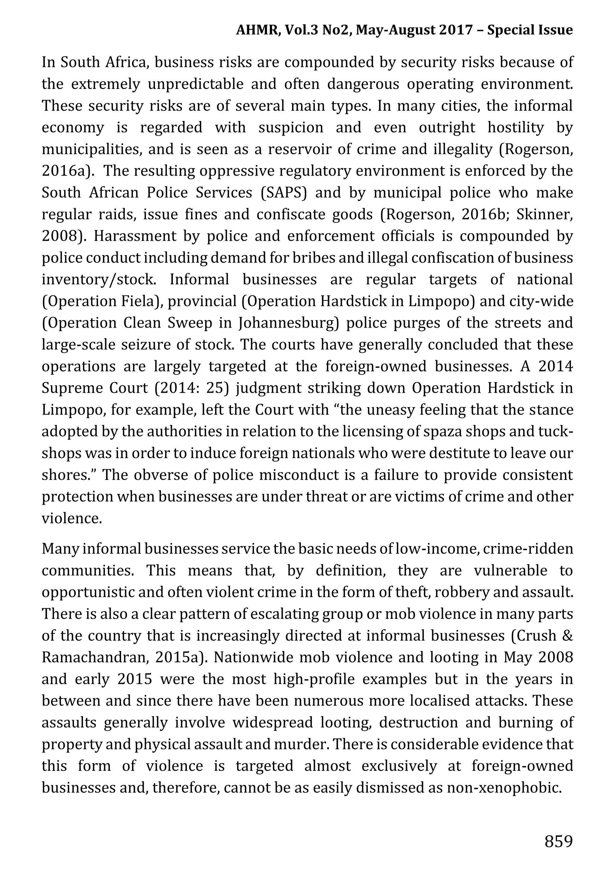 AHMR, Vol.3 No2, May-August 2017 – Special Issue
859
In South Africa, business risks are compounded by security risks because of
the extremely unpredictable and often dangerous operating environment.
These security risks are of several main types. In many cities, the informal
economy is regarded with suspicion and even outright hostility by
municipalities, and is seen as a reservoir of crime and illegality (Rogerson,
2016a). The resulting oppressive regulatory environment is enforced by the
South African Police Services (SAPS) and by municipal police who make
regular raids, issue fines and confiscate goods (Rogerson, 2016b; Skinner,
2008). Harassment by police and enforcement officials is compounded by
police conduct including demand for bribes and illegal confiscation of business
inventory/stock. Informal businesses are regular targets of national
(Operation Fiela), provincial (Operation Hardstick in Limpopo) and city-wide
(Operation Clean Sweep in Johannesburg) police purges of the streets and
large-scale seizure of stock. The courts have generally concluded that these
operations are largely targeted at the foreign-owned businesses. A 2014
Supreme Court (2014: 25) judgment striking down Operation Hardstick in
Limpopo, for example, left the Court with “the uneasy feeling that the stance
adopted by the authorities in relation to the licensing of spaza shops and tuck-
shops was in order to induce foreign nationals who were destitute to leave our
shores.” The obverse of police misconduct is a failure to provide consistent
protection when businesses are under threat or are victims of crime and other
violence.
Many informal businesses service the basic needs of low-income, crime-ridden
communities. This means that, by definition, they are vulnerable to
opportunistic and often violent crime in the form of theft, robbery and assault.
There is also a clear pattern of escalating group or mob violence in many parts
of the country that is increasingly directed at informal businesses (Crush &
Ramachandran, 2015a). Nationwide mob violence and looting in May 2008
and early 2015 were the most high-profile examples but in the years in
between and since there have been numerous more localised attacks. These
assaults generally involve widespread looting, destruction and burning of
property and physical assault and murder. There is considerable evidence that
this form of violence is targeted almost exclusively at foreign-owned
businesses and, therefore, cannot be as easily dismissed as non-xenophobic.
 