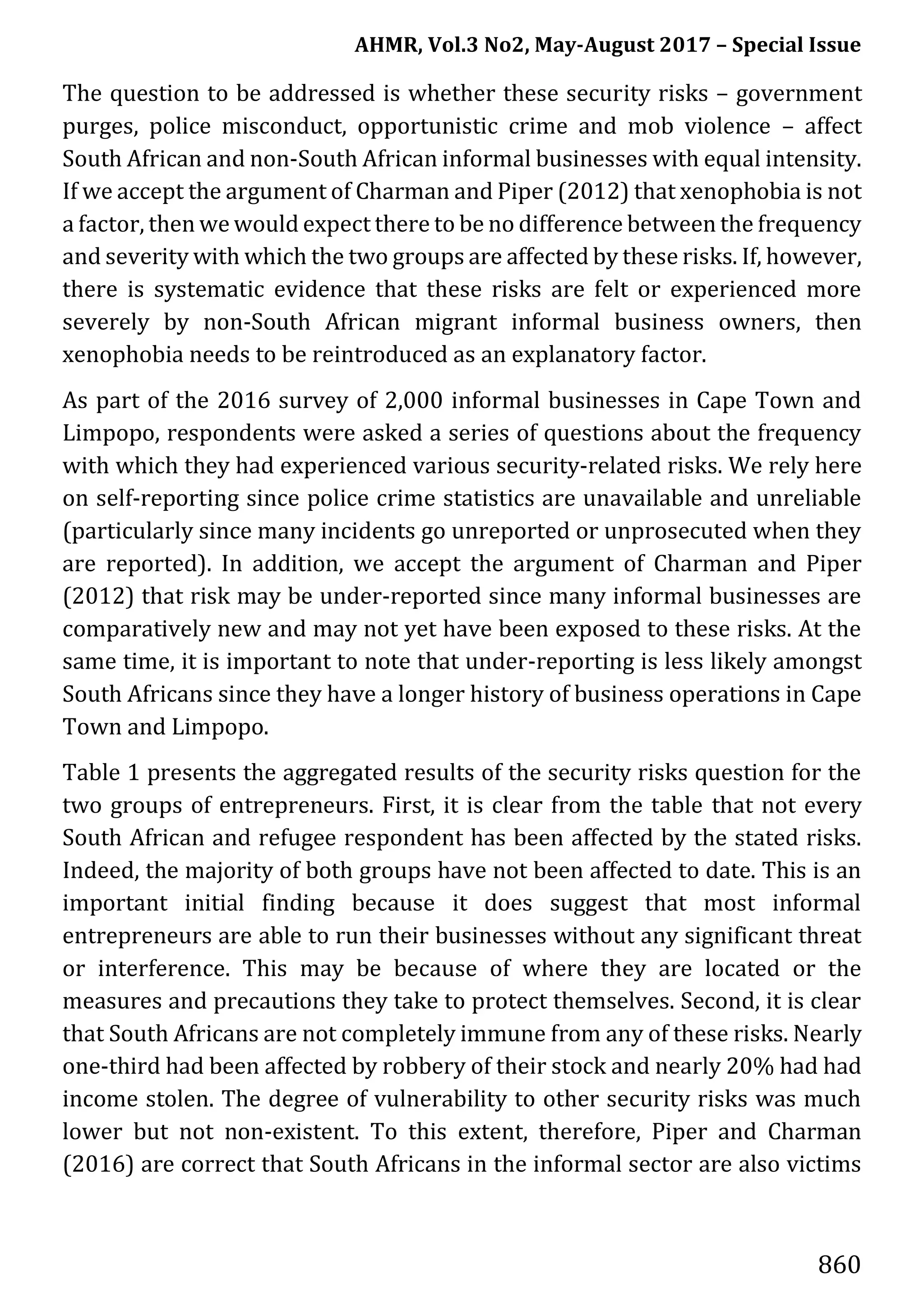 AHMR, Vol.3 No2, May-August 2017 – Special Issue
860
The question to be addressed is whether these security risks – government
purges, police misconduct, opportunistic crime and mob violence – affect
South African and non-South African informal businesses with equal intensity.
If we accept the argument of Charman and Piper (2012) that xenophobia is not
a factor, then we would expect there to be no difference between the frequency
and severity with which the two groups are affected by these risks. If, however,
there is systematic evidence that these risks are felt or experienced more
severely by non-South African migrant informal business owners, then
xenophobia needs to be reintroduced as an explanatory factor.
As part of the 2016 survey of 2,000 informal businesses in Cape Town and
Limpopo, respondents were asked a series of questions about the frequency
with which they had experienced various security-related risks. We rely here
on self-reporting since police crime statistics are unavailable and unreliable
(particularly since many incidents go unreported or unprosecuted when they
are reported). In addition, we accept the argument of Charman and Piper
(2012) that risk may be under-reported since many informal businesses are
comparatively new and may not yet have been exposed to these risks. At the
same time, it is important to note that under-reporting is less likely amongst
South Africans since they have a longer history of business operations in Cape
Town and Limpopo.
Table 1 presents the aggregated results of the security risks question for the
two groups of entrepreneurs. First, it is clear from the table that not every
South African and refugee respondent has been affected by the stated risks.
Indeed, the majority of both groups have not been affected to date. This is an
important initial finding because it does suggest that most informal
entrepreneurs are able to run their businesses without any significant threat
or interference. This may be because of where they are located or the
measures and precautions they take to protect themselves. Second, it is clear
that South Africans are not completely immune from any of these risks. Nearly
one-third had been affected by robbery of their stock and nearly 20% had had
income stolen. The degree of vulnerability to other security risks was much
lower but not non-existent. To this extent, therefore, Piper and Charman
(2016) are correct that South Africans in the informal sector are also victims
 
