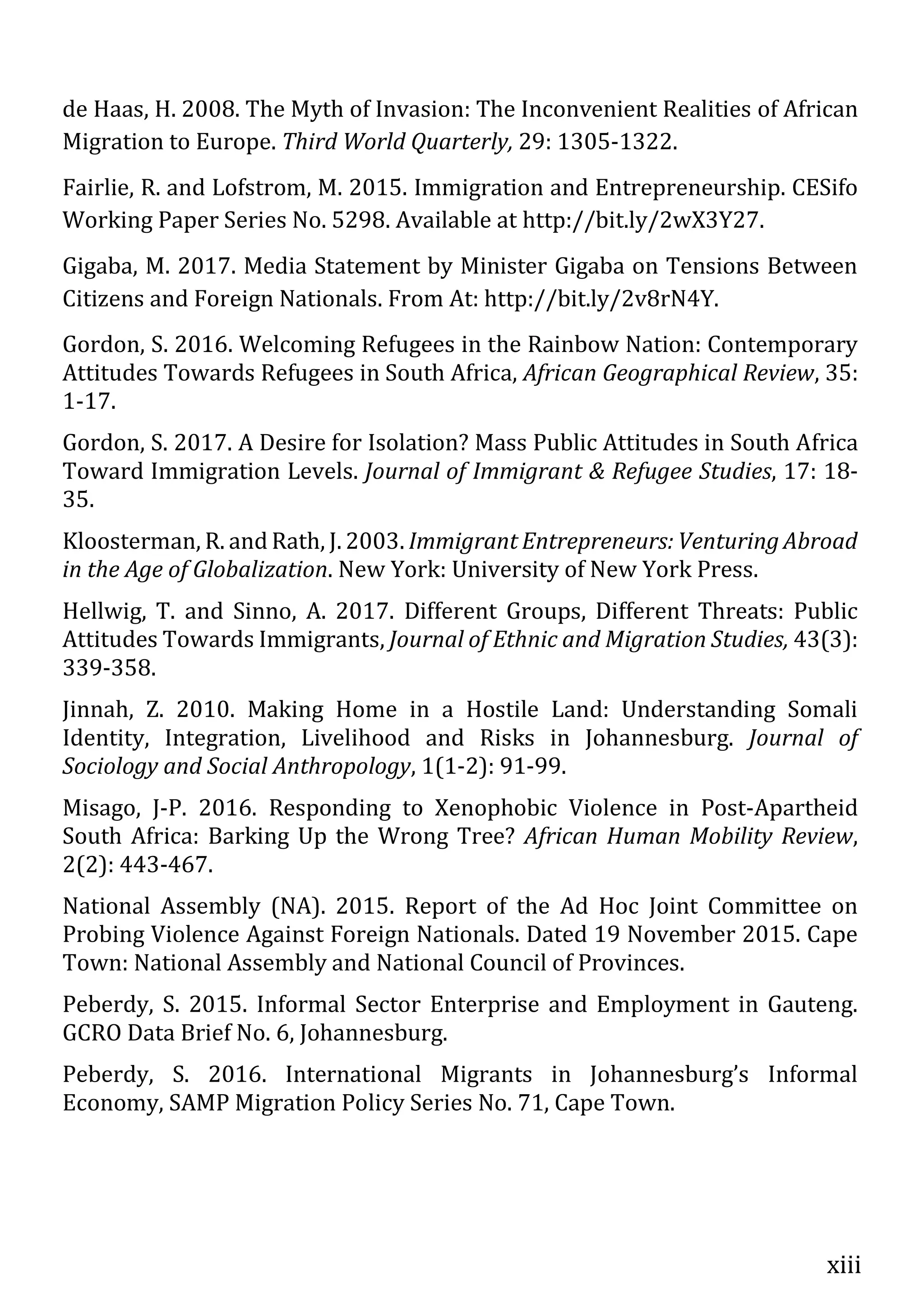 xiii
de Haas, H. 2008. The Myth of Invasion: The Inconvenient Realities of African
Migration to Europe. Third World Quarterly, 29: 1305-1322.
Fairlie, R. and Lofstrom, M. 2015. Immigration and Entrepreneurship. CESifo
Working Paper Series No. 5298. Available at http://bit.ly/2wX3Y27.
Gigaba, M. 2017. Media Statement by Minister Gigaba on Tensions Between
Citizens and Foreign Nationals. From At: http://bit.ly/2v8rN4Y.
Gordon, S. 2016. Welcoming Refugees in the Rainbow Nation: Contemporary
Attitudes Towards Refugees in South Africa, African Geographical Review, 35:
1-17.
Gordon, S. 2017. A Desire for Isolation? Mass Public Attitudes in South Africa
Toward Immigration Levels. Journal of Immigrant & Refugee Studies, 17: 18-
35.
Kloosterman, R. and Rath, J. 2003. Immigrant Entrepreneurs: Venturing Abroad
in the Age of Globalization. New York: University of New York Press.
Hellwig, T. and Sinno, A. 2017. Different Groups, Different Threats: Public
Attitudes Towards Immigrants, Journal of Ethnic and Migration Studies, 43(3):
339-358.
Jinnah, Z. 2010. Making Home in a Hostile Land: Understanding Somali
Identity, Integration, Livelihood and Risks in Johannesburg. Journal of
Sociology and Social Anthropology, 1(1-2): 91-99.
Misago, J-P. 2016. Responding to Xenophobic Violence in Post-Apartheid
South Africa: Barking Up the Wrong Tree? African Human Mobility Review,
2(2): 443-467.
National Assembly (NA). 2015. Report of the Ad Hoc Joint Committee on
Probing Violence Against Foreign Nationals. Dated 19 November 2015. Cape
Town: National Assembly and National Council of Provinces.
Peberdy, S. 2015. Informal Sector Enterprise and Employment in Gauteng.
GCRO Data Brief No. 6, Johannesburg.
Peberdy, S. 2016. International Migrants in Johannesburg’s Informal
Economy, SAMP Migration Policy Series No. 71, Cape Town.
 