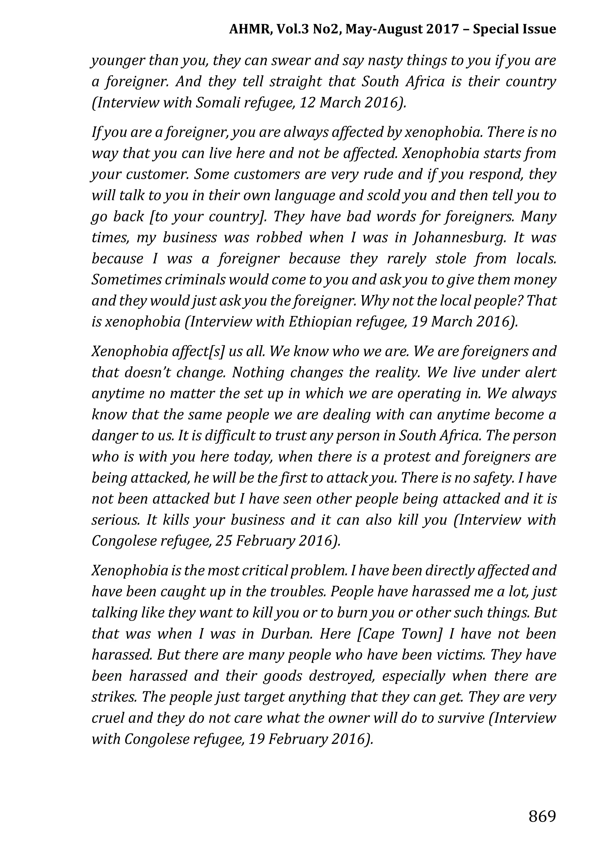 AHMR, Vol.3 No2, May-August 2017 – Special Issue
869
younger than you, they can swear and say nasty things to you if you are
a foreigner. And they tell straight that South Africa is their country
(Interview with Somali refugee, 12 March 2016).
If you are a foreigner, you are always affected by xenophobia. There is no
way that you can live here and not be affected. Xenophobia starts from
your customer. Some customers are very rude and if you respond, they
will talk to you in their own language and scold you and then tell you to
go back [to your country]. They have bad words for foreigners. Many
times, my business was robbed when I was in Johannesburg. It was
because I was a foreigner because they rarely stole from locals.
Sometimes criminals would come to you and ask you to give them money
and they would just ask you the foreigner. Why not the local people? That
is xenophobia (Interview with Ethiopian refugee, 19 March 2016).
Xenophobia affect[s] us all. We know who we are. We are foreigners and
that doesn’t change. Nothing changes the reality. We live under alert
anytime no matter the set up in which we are operating in. We always
know that the same people we are dealing with can anytime become a
danger to us. It is difficult to trust any person in South Africa. The person
who is with you here today, when there is a protest and foreigners are
being attacked, he will be the first to attack you. There is no safety. I have
not been attacked but I have seen other people being attacked and it is
serious. It kills your business and it can also kill you (Interview with
Congolese refugee, 25 February 2016).
Xenophobia is the most critical problem. I have been directly affected and
have been caught up in the troubles. People have harassed me a lot, just
talking like they want to kill you or to burn you or other such things. But
that was when I was in Durban. Here [Cape Town] I have not been
harassed. But there are many people who have been victims. They have
been harassed and their goods destroyed, especially when there are
strikes. The people just target anything that they can get. They are very
cruel and they do not care what the owner will do to survive (Interview
with Congolese refugee, 19 February 2016).
 