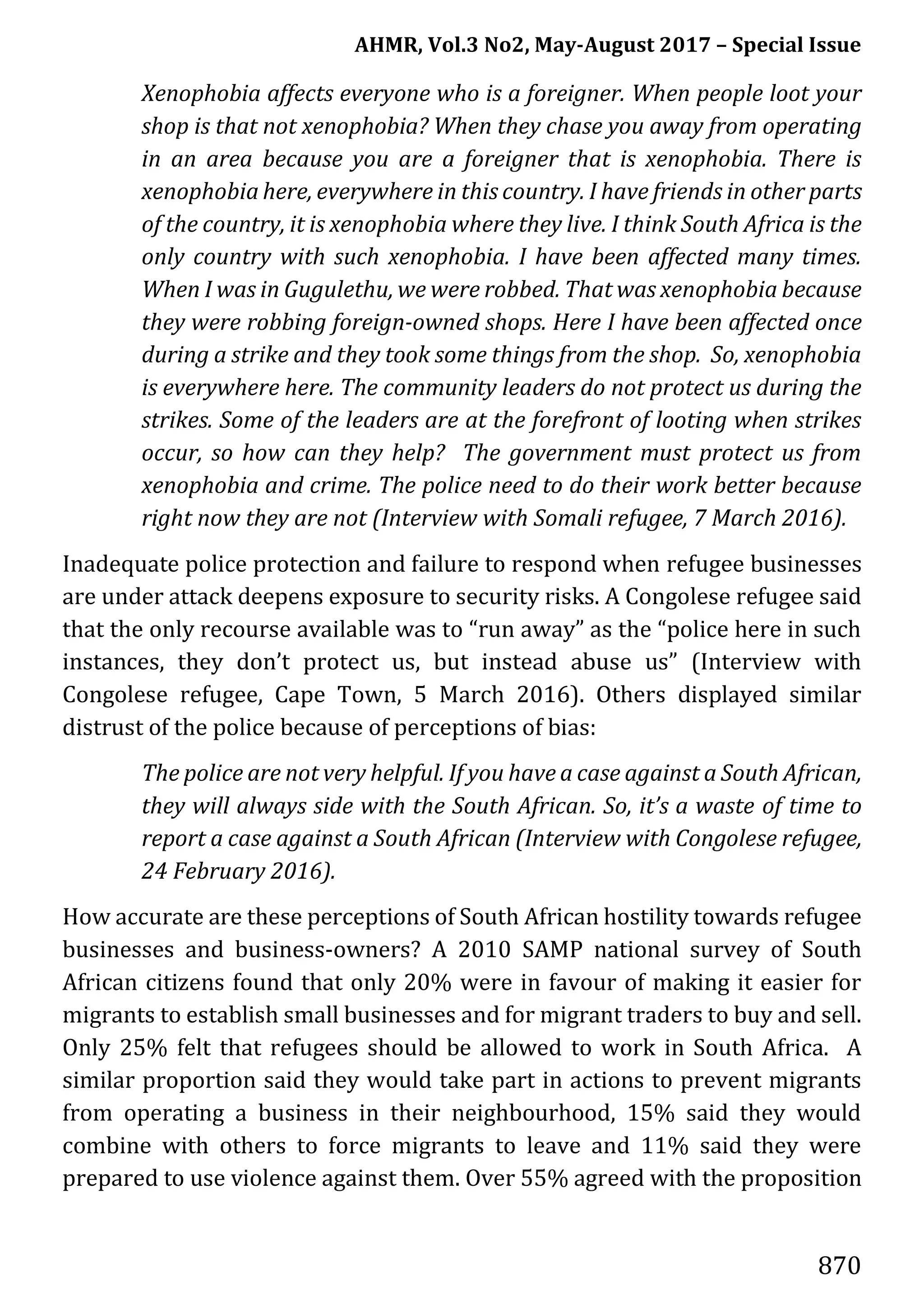 AHMR, Vol.3 No2, May-August 2017 – Special Issue
870
Xenophobia affects everyone who is a foreigner. When people loot your
shop is that not xenophobia? When they chase you away from operating
in an area because you are a foreigner that is xenophobia. There is
xenophobia here, everywhere in this country. I have friends in other parts
of the country, it is xenophobia where they live. I think South Africa is the
only country with such xenophobia. I have been affected many times.
When I was in Gugulethu, we were robbed. That was xenophobia because
they were robbing foreign-owned shops. Here I have been affected once
during a strike and they took some things from the shop. So, xenophobia
is everywhere here. The community leaders do not protect us during the
strikes. Some of the leaders are at the forefront of looting when strikes
occur, so how can they help? The government must protect us from
xenophobia and crime. The police need to do their work better because
right now they are not (Interview with Somali refugee, 7 March 2016).
Inadequate police protection and failure to respond when refugee businesses
are under attack deepens exposure to security risks. A Congolese refugee said
that the only recourse available was to “run away” as the “police here in such
instances, they don’t protect us, but instead abuse us” (Interview with
Congolese refugee, Cape Town, 5 March 2016). Others displayed similar
distrust of the police because of perceptions of bias:
The police are not very helpful. If you have a case against a South African,
they will always side with the South African. So, it’s a waste of time to
report a case against a South African (Interview with Congolese refugee,
24 February 2016).
How accurate are these perceptions of South African hostility towards refugee
businesses and business-owners? A 2010 SAMP national survey of South
African citizens found that only 20% were in favour of making it easier for
migrants to establish small businesses and for migrant traders to buy and sell.
Only 25% felt that refugees should be allowed to work in South Africa. A
similar proportion said they would take part in actions to prevent migrants
from operating a business in their neighbourhood, 15% said they would
combine with others to force migrants to leave and 11% said they were
prepared to use violence against them. Over 55% agreed with the proposition
 