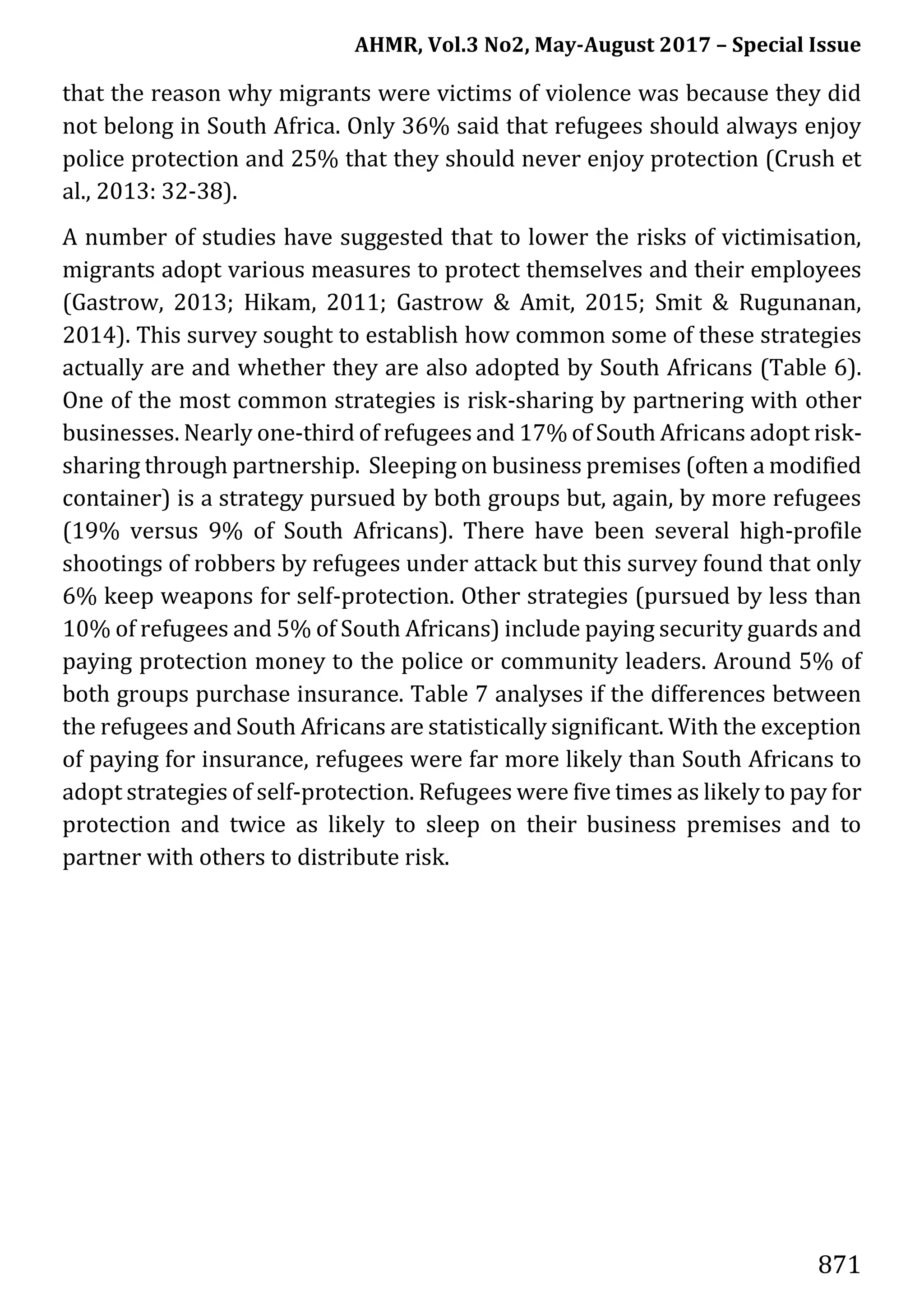 AHMR, Vol.3 No2, May-August 2017 – Special Issue
871
that the reason why migrants were victims of violence was because they did
not belong in South Africa. Only 36% said that refugees should always enjoy
police protection and 25% that they should never enjoy protection (Crush et
al., 2013: 32-38).
A number of studies have suggested that to lower the risks of victimisation,
migrants adopt various measures to protect themselves and their employees
(Gastrow, 2013; Hikam, 2011; Gastrow & Amit, 2015; Smit & Rugunanan,
2014). This survey sought to establish how common some of these strategies
actually are and whether they are also adopted by South Africans (Table 6).
One of the most common strategies is risk-sharing by partnering with other
businesses. Nearly one-third of refugees and 17% of South Africans adopt risk-
sharing through partnership. Sleeping on business premises (often a modified
container) is a strategy pursued by both groups but, again, by more refugees
(19% versus 9% of South Africans). There have been several high-profile
shootings of robbers by refugees under attack but this survey found that only
6% keep weapons for self-protection. Other strategies (pursued by less than
10% of refugees and 5% of South Africans) include paying security guards and
paying protection money to the police or community leaders. Around 5% of
both groups purchase insurance. Table 7 analyses if the differences between
the refugees and South Africans are statistically significant. With the exception
of paying for insurance, refugees were far more likely than South Africans to
adopt strategies of self-protection. Refugees were five times as likely to pay for
protection and twice as likely to sleep on their business premises and to
partner with others to distribute risk.
 