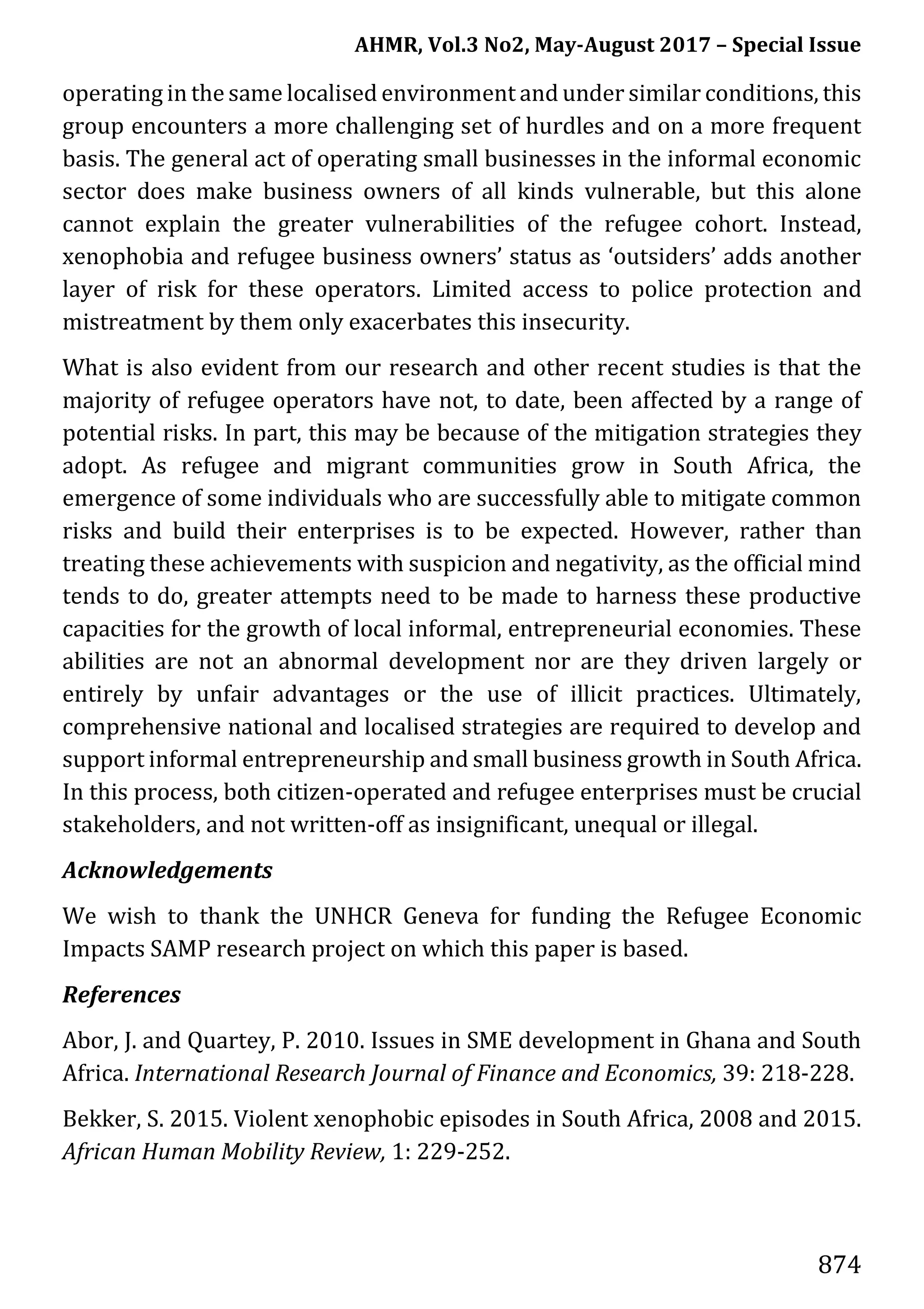 AHMR, Vol.3 No2, May-August 2017 – Special Issue
874
operating in the same localised environment and under similar conditions, this
group encounters a more challenging set of hurdles and on a more frequent
basis. The general act of operating small businesses in the informal economic
sector does make business owners of all kinds vulnerable, but this alone
cannot explain the greater vulnerabilities of the refugee cohort. Instead,
xenophobia and refugee business owners’ status as ‘outsiders’ adds another
layer of risk for these operators. Limited access to police protection and
mistreatment by them only exacerbates this insecurity.
What is also evident from our research and other recent studies is that the
majority of refugee operators have not, to date, been affected by a range of
potential risks. In part, this may be because of the mitigation strategies they
adopt. As refugee and migrant communities grow in South Africa, the
emergence of some individuals who are successfully able to mitigate common
risks and build their enterprises is to be expected. However, rather than
treating these achievements with suspicion and negativity, as the official mind
tends to do, greater attempts need to be made to harness these productive
capacities for the growth of local informal, entrepreneurial economies. These
abilities are not an abnormal development nor are they driven largely or
entirely by unfair advantages or the use of illicit practices. Ultimately,
comprehensive national and localised strategies are required to develop and
support informal entrepreneurship and small business growth in South Africa.
In this process, both citizen-operated and refugee enterprises must be crucial
stakeholders, and not written-off as insignificant, unequal or illegal.
Acknowledgements
We wish to thank the UNHCR Geneva for funding the Refugee Economic
Impacts SAMP research project on which this paper is based.
References
Abor, J. and Quartey, P. 2010. Issues in SME development in Ghana and South
Africa. International Research Journal of Finance and Economics, 39: 218-228.
Bekker, S. 2015. Violent xenophobic episodes in South Africa, 2008 and 2015.
African Human Mobility Review, 1: 229-252.
 