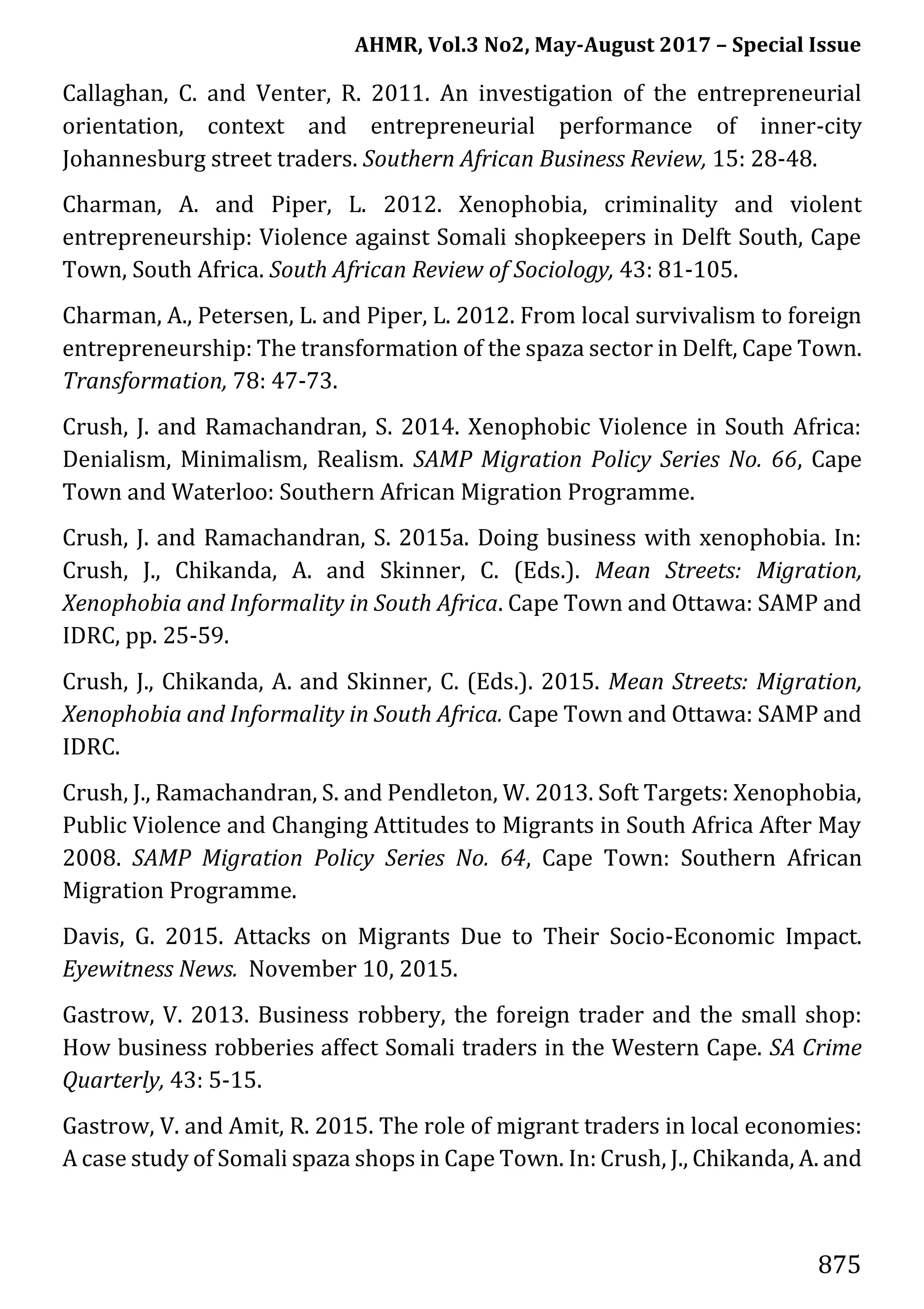 AHMR, Vol.3 No2, May-August 2017 – Special Issue
875
Callaghan, C. and Venter, R. 2011. An investigation of the entrepreneurial
orientation, context and entrepreneurial performance of inner-city
Johannesburg street traders. Southern African Business Review, 15: 28-48.
Charman, A. and Piper, L. 2012. Xenophobia, criminality and violent
entrepreneurship: Violence against Somali shopkeepers in Delft South, Cape
Town, South Africa. South African Review of Sociology, 43: 81-105.
Charman, A., Petersen, L. and Piper, L. 2012. From local survivalism to foreign
entrepreneurship: The transformation of the spaza sector in Delft, Cape Town.
Transformation, 78: 47-73.
Crush, J. and Ramachandran, S. 2014. Xenophobic Violence in South Africa:
Denialism, Minimalism, Realism. SAMP Migration Policy Series No. 66, Cape
Town and Waterloo: Southern African Migration Programme.
Crush, J. and Ramachandran, S. 2015a. Doing business with xenophobia. In:
Crush, J., Chikanda, A. and Skinner, C. (Eds.). Mean Streets: Migration,
Xenophobia and Informality in South Africa. Cape Town and Ottawa: SAMP and
IDRC, pp. 25-59.
Crush, J., Chikanda, A. and Skinner, C. (Eds.). 2015. Mean Streets: Migration,
Xenophobia and Informality in South Africa. Cape Town and Ottawa: SAMP and
IDRC.
Crush, J., Ramachandran, S. and Pendleton, W. 2013. Soft Targets: Xenophobia,
Public Violence and Changing Attitudes to Migrants in South Africa After May
2008. SAMP Migration Policy Series No. 64, Cape Town: Southern African
Migration Programme.
Davis, G. 2015. Attacks on Migrants Due to Their Socio-Economic Impact.
Eyewitness News. November 10, 2015.
Gastrow, V. 2013. Business robbery, the foreign trader and the small shop:
How business robberies affect Somali traders in the Western Cape. SA Crime
Quarterly, 43: 5-15.
Gastrow, V. and Amit, R. 2015. The role of migrant traders in local economies:
A case study of Somali spaza shops in Cape Town. In: Crush, J., Chikanda, A. and
 
