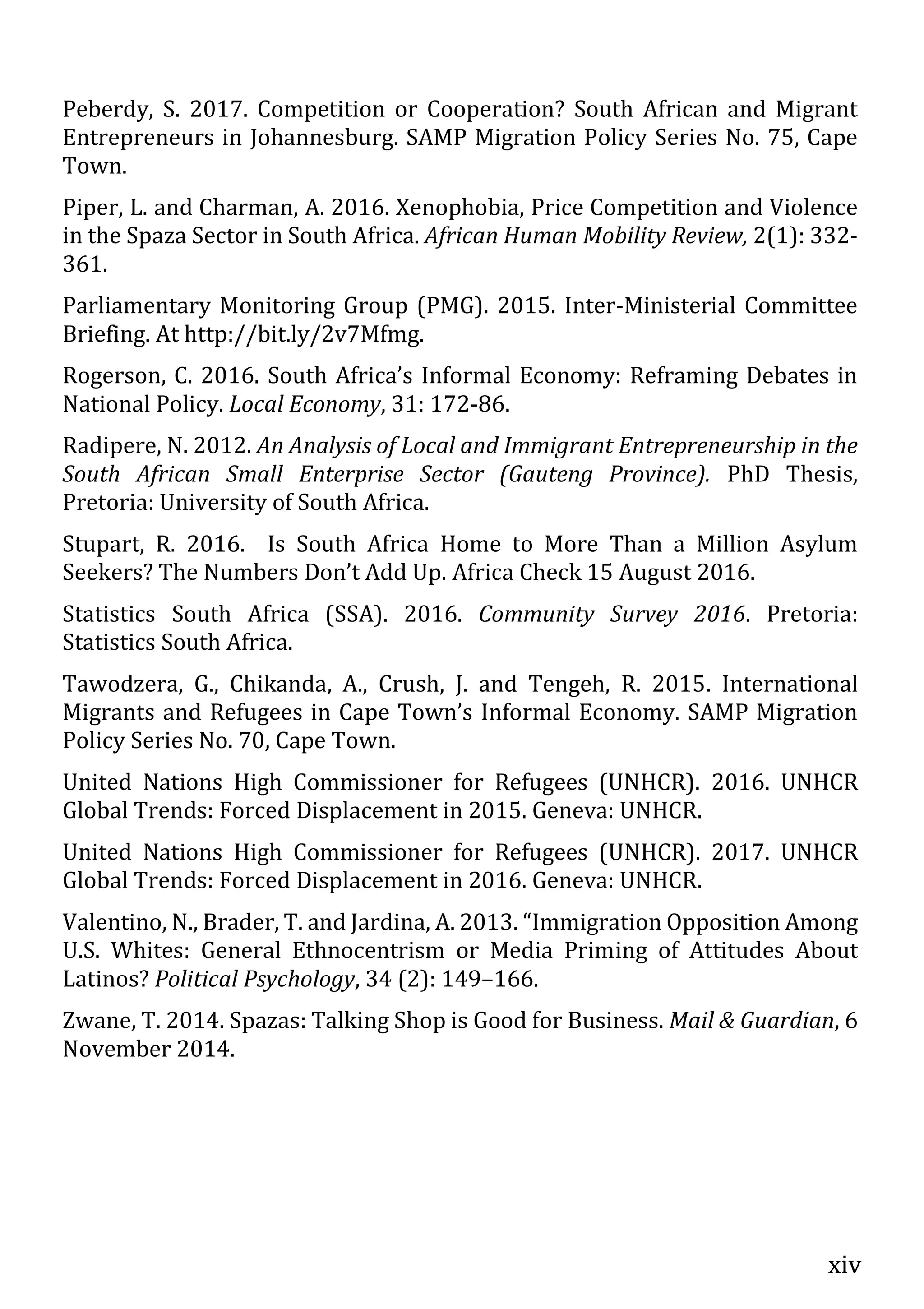 xiv
Peberdy, S. 2017. Competition or Cooperation? South African and Migrant
Entrepreneurs in Johannesburg. SAMP Migration Policy Series No. 75, Cape
Town.
Piper, L. and Charman, A. 2016. Xenophobia, Price Competition and Violence
in the Spaza Sector in South Africa. African Human Mobility Review, 2(1): 332-
361.
Parliamentary Monitoring Group (PMG). 2015. Inter-Ministerial Committee
Briefing. At http://bit.ly/2v7Mfmg.
Rogerson, C. 2016. South Africa’s Informal Economy: Reframing Debates in
National Policy. Local Economy, 31: 172-86.
Radipere, N. 2012. An Analysis of Local and Immigrant Entrepreneurship in the
South African Small Enterprise Sector (Gauteng Province). PhD Thesis,
Pretoria: University of South Africa.
Stupart, R. 2016. Is South Africa Home to More Than a Million Asylum
Seekers? The Numbers Don’t Add Up. Africa Check 15 August 2016.
Statistics South Africa (SSA). 2016. Community Survey 2016. Pretoria:
Statistics South Africa.
Tawodzera, G., Chikanda, A., Crush, J. and Tengeh, R. 2015. International
Migrants and Refugees in Cape Town’s Informal Economy. SAMP Migration
Policy Series No. 70, Cape Town.
United Nations High Commissioner for Refugees (UNHCR). 2016. UNHCR
Global Trends: Forced Displacement in 2015. Geneva: UNHCR.
United Nations High Commissioner for Refugees (UNHCR). 2017. UNHCR
Global Trends: Forced Displacement in 2016. Geneva: UNHCR.
Valentino, N., Brader, T. and Jardina, A. 2013. “Immigration Opposition Among
U.S. Whites: General Ethnocentrism or Media Priming of Attitudes About
Latinos? Political Psychology, 34 (2): 149–166.
Zwane, T. 2014. Spazas: Talking Shop is Good for Business. Mail & Guardian, 6
November 2014.
 