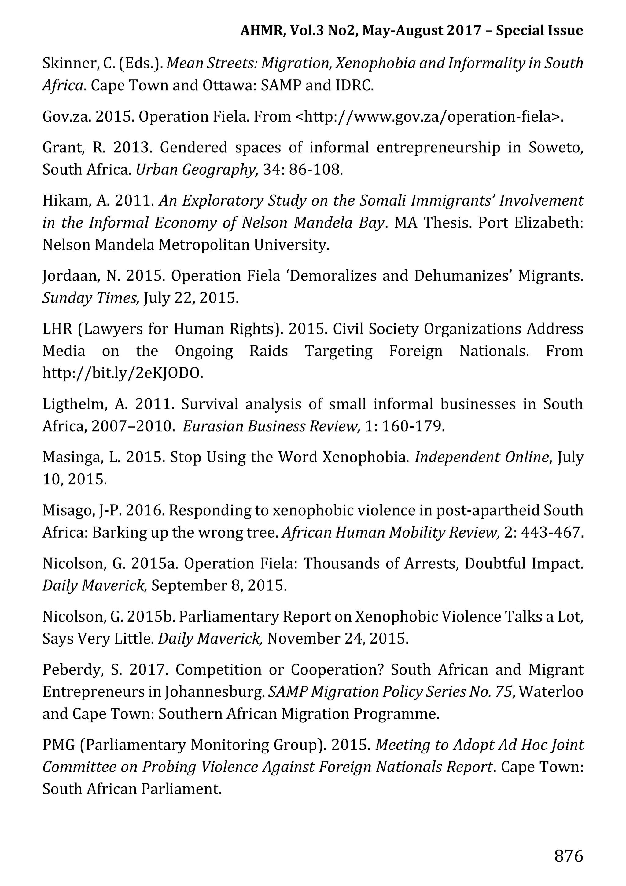 AHMR, Vol.3 No2, May-August 2017 – Special Issue
876
Skinner, C. (Eds.). Mean Streets: Migration, Xenophobia and Informality in South
Africa. Cape Town and Ottawa: SAMP and IDRC.
Gov.za. 2015. Operation Fiela. From <http://www.gov.za/operation-fiela>.
Grant, R. 2013. Gendered spaces of informal entrepreneurship in Soweto,
South Africa. Urban Geography, 34: 86-108.
Hikam, A. 2011. An Exploratory Study on the Somali Immigrants’ Involvement
in the Informal Economy of Nelson Mandela Bay. MA Thesis. Port Elizabeth:
Nelson Mandela Metropolitan University.
Jordaan, N. 2015. Operation Fiela ‘Demoralizes and Dehumanizes’ Migrants.
Sunday Times, July 22, 2015.
LHR (Lawyers for Human Rights). 2015. Civil Society Organizations Address
Media on the Ongoing Raids Targeting Foreign Nationals. From
http://bit.ly/2eKJODO.
Ligthelm, A. 2011. Survival analysis of small informal businesses in South
Africa, 2007–2010. Eurasian Business Review, 1: 160-179.
Masinga, L. 2015. Stop Using the Word Xenophobia. Independent Online, July
10, 2015.
Misago, J-P. 2016. Responding to xenophobic violence in post-apartheid South
Africa: Barking up the wrong tree. African Human Mobility Review, 2: 443-467.
Nicolson, G. 2015a. Operation Fiela: Thousands of Arrests, Doubtful Impact.
Daily Maverick, September 8, 2015.
Nicolson, G. 2015b. Parliamentary Report on Xenophobic Violence Talks a Lot,
Says Very Little. Daily Maverick, November 24, 2015.
Peberdy, S. 2017. Competition or Cooperation? South African and Migrant
Entrepreneurs in Johannesburg. SAMP Migration Policy Series No. 75, Waterloo
and Cape Town: Southern African Migration Programme.
PMG (Parliamentary Monitoring Group). 2015. Meeting to Adopt Ad Hoc Joint
Committee on Probing Violence Against Foreign Nationals Report. Cape Town:
South African Parliament.
 