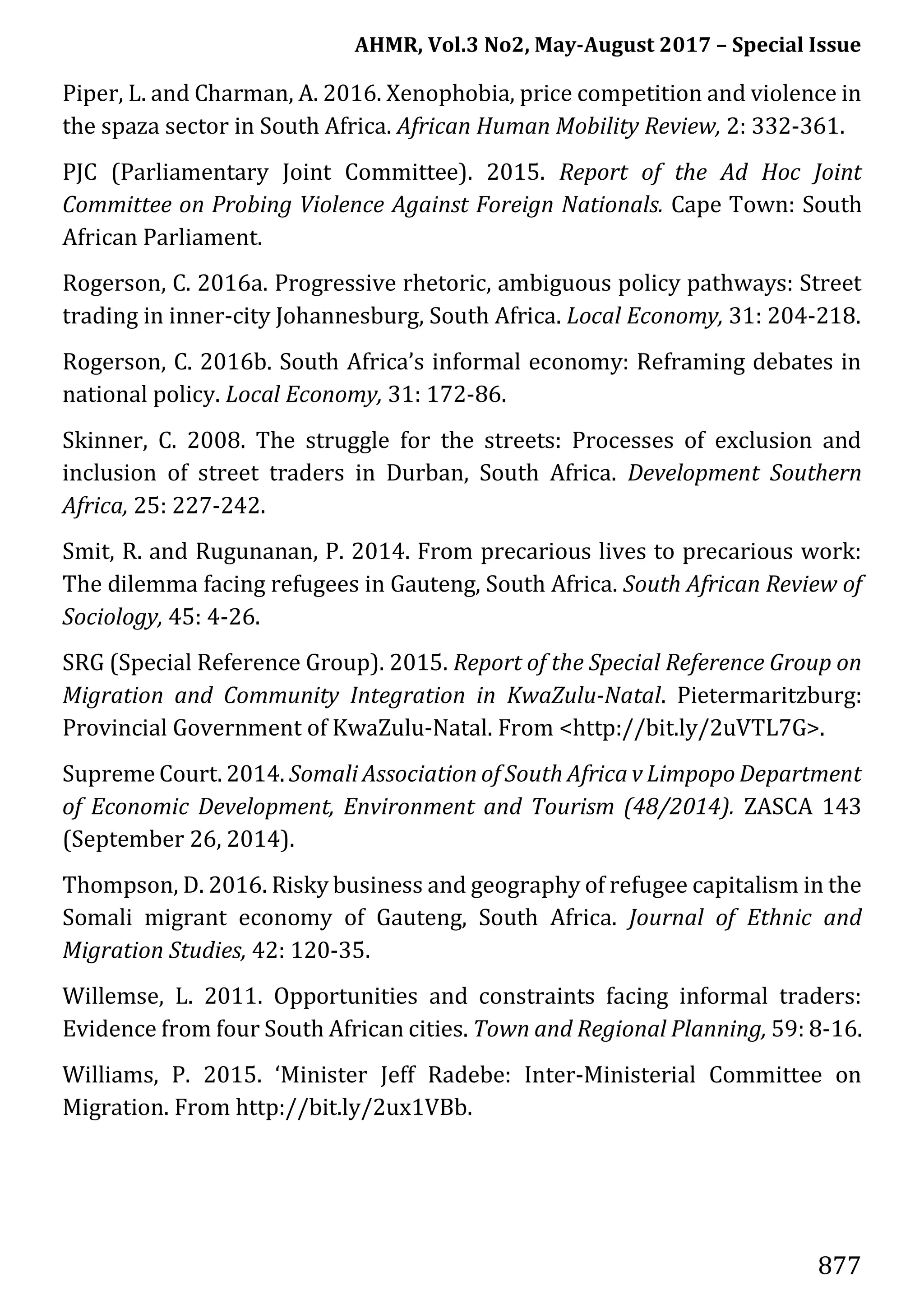 AHMR, Vol.3 No2, May-August 2017 – Special Issue
877
Piper, L. and Charman, A. 2016. Xenophobia, price competition and violence in
the spaza sector in South Africa. African Human Mobility Review, 2: 332-361.
PJC (Parliamentary Joint Committee). 2015. Report of the Ad Hoc Joint
Committee on Probing Violence Against Foreign Nationals. Cape Town: South
African Parliament.
Rogerson, C. 2016a. Progressive rhetoric, ambiguous policy pathways: Street
trading in inner-city Johannesburg, South Africa. Local Economy, 31: 204-218.
Rogerson, C. 2016b. South Africa’s informal economy: Reframing debates in
national policy. Local Economy, 31: 172-86.
Skinner, C. 2008. The struggle for the streets: Processes of exclusion and
inclusion of street traders in Durban, South Africa. Development Southern
Africa, 25: 227-242.
Smit, R. and Rugunanan, P. 2014. From precarious lives to precarious work:
The dilemma facing refugees in Gauteng, South Africa. South African Review of
Sociology, 45: 4-26.
SRG (Special Reference Group). 2015. Report of the Special Reference Group on
Migration and Community Integration in KwaZulu-Natal. Pietermaritzburg:
Provincial Government of KwaZulu-Natal. From <http://bit.ly/2uVTL7G>.
Supreme Court. 2014. Somali Association of South Africa v Limpopo Department
of Economic Development, Environment and Tourism (48/2014). ZASCA 143
(September 26, 2014).
Thompson, D. 2016. Risky business and geography of refugee capitalism in the
Somali migrant economy of Gauteng, South Africa. Journal of Ethnic and
Migration Studies, 42: 120-35.
Willemse, L. 2011. Opportunities and constraints facing informal traders:
Evidence from four South African cities. Town and Regional Planning, 59: 8-16.
Williams, P. 2015. ‘Minister Jeff Radebe: Inter-Ministerial Committee on
Migration. From http://bit.ly/2ux1VBb.
 