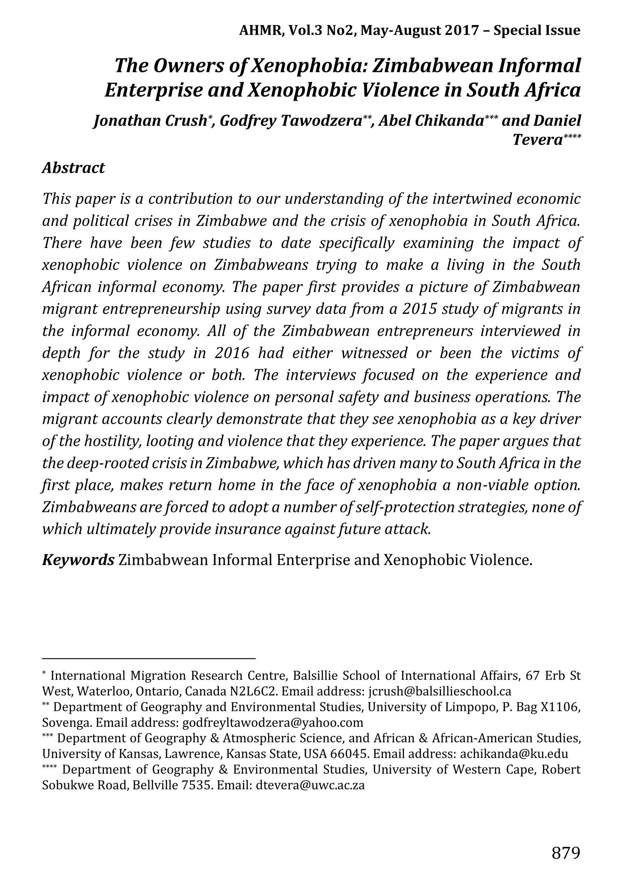 AHMR, Vol.3 No2, May-August 2017 – Special Issue
879
The Owners of Xenophobia: Zimbabwean Informal
Enterprise and Xenophobic Violence in South Africa
Jonathan Crush*, Godfrey Tawodzera**, Abel Chikanda*** and Daniel
Tevera****
Abstract
This paper is a contribution to our understanding of the intertwined economic
and political crises in Zimbabwe and the crisis of xenophobia in South Africa.
There have been few studies to date specifically examining the impact of
xenophobic violence on Zimbabweans trying to make a living in the South
African informal economy. The paper first provides a picture of Zimbabwean
migrant entrepreneurship using survey data from a 2015 study of migrants in
the informal economy. All of the Zimbabwean entrepreneurs interviewed in
depth for the study in 2016 had either witnessed or been the victims of
xenophobic violence or both. The interviews focused on the experience and
impact of xenophobic violence on personal safety and business operations. The
migrant accounts clearly demonstrate that they see xenophobia as a key driver
of the hostility, looting and violence that they experience. The paper argues that
the deep-rooted crisis in Zimbabwe, which has driven many to South Africa in the
first place, makes return home in the face of xenophobia a non-viable option.
Zimbabweans are forced to adopt a number of self-protection strategies, none of
which ultimately provide insurance against future attack.
Keywords Zimbabwean Informal Enterprise and Xenophobic Violence.
* International Migration Research Centre, Balsillie School of International Affairs, 67 Erb St
West, Waterloo, Ontario, Canada N2L6C2. Email address: jcrush@balsillieschool.ca
** Department of Geography and Environmental Studies, University of Limpopo, P. Bag X1106,
Sovenga. Email address: godfreyltawodzera@yahoo.com
*** Department of Geography & Atmospheric Science, and African & African-American Studies,
University of Kansas, Lawrence, Kansas State, USA 66045. Email address: achikanda@ku.edu
**** Department of Geography & Environmental Studies, University of Western Cape, Robert
Sobukwe Road, Bellville 7535. Email: dtevera@uwc.ac.za
 