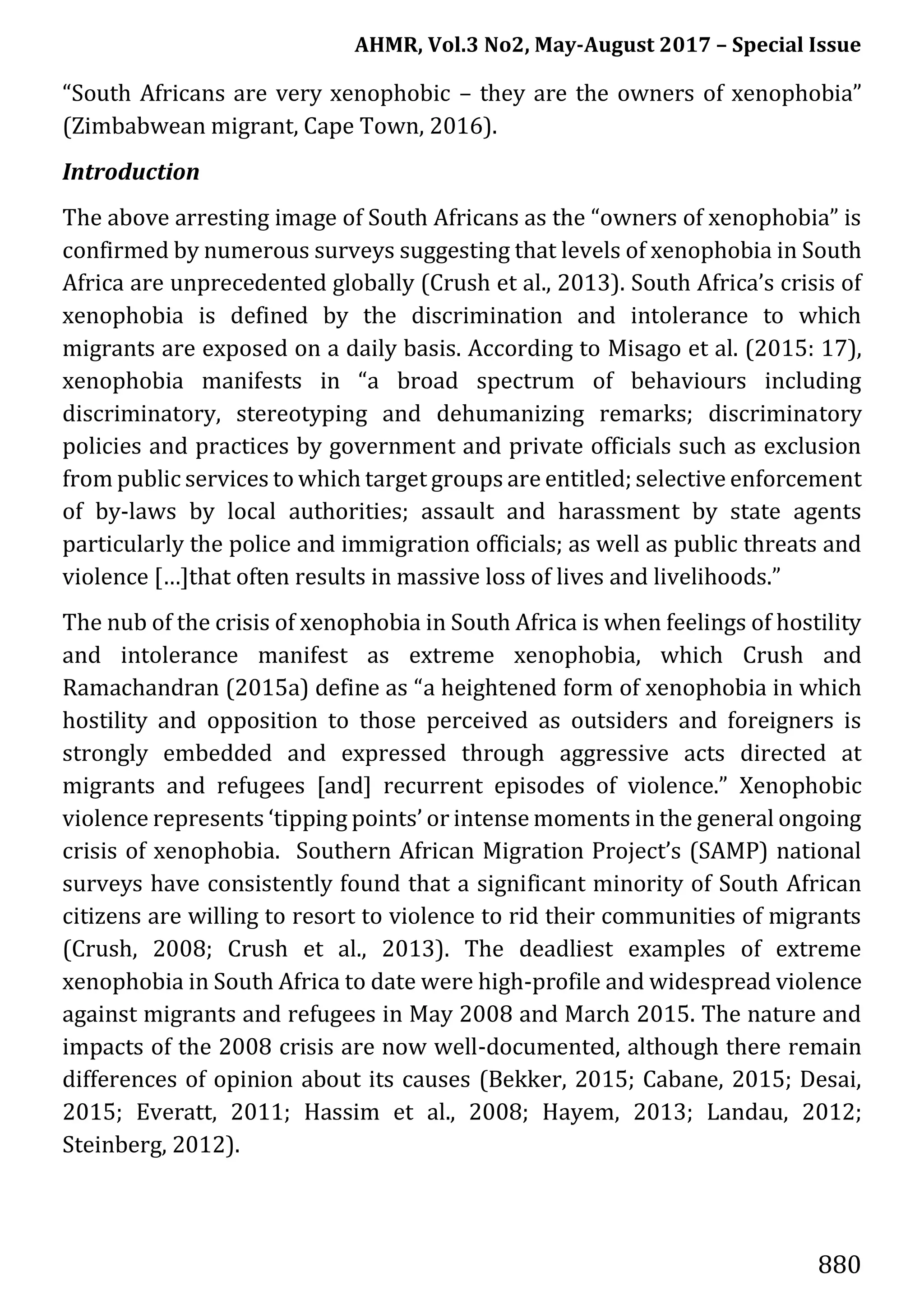 AHMR, Vol.3 No2, May-August 2017 – Special Issue
880
“South Africans are very xenophobic – they are the owners of xenophobia”
(Zimbabwean migrant, Cape Town, 2016).
Introduction
The above arresting image of South Africans as the “owners of xenophobia” is
confirmed by numerous surveys suggesting that levels of xenophobia in South
Africa are unprecedented globally (Crush et al., 2013). South Africa’s crisis of
xenophobia is defined by the discrimination and intolerance to which
migrants are exposed on a daily basis. According to Misago et al. (2015: 17),
xenophobia manifests in “a broad spectrum of behaviours including
discriminatory, stereotyping and dehumanizing remarks; discriminatory
policies and practices by government and private officials such as exclusion
from public services to which target groups are entitled; selective enforcement
of by-laws by local authorities; assault and harassment by state agents
particularly the police and immigration officials; as well as public threats and
violence […]that often results in massive loss of lives and livelihoods.”
The nub of the crisis of xenophobia in South Africa is when feelings of hostility
and intolerance manifest as extreme xenophobia, which Crush and
Ramachandran (2015a) define as “a heightened form of xenophobia in which
hostility and opposition to those perceived as outsiders and foreigners is
strongly embedded and expressed through aggressive acts directed at
migrants and refugees [and] recurrent episodes of violence.” Xenophobic
violence represents ‘tipping points’ or intense moments in the general ongoing
crisis of xenophobia. Southern African Migration Project’s (SAMP) national
surveys have consistently found that a significant minority of South African
citizens are willing to resort to violence to rid their communities of migrants
(Crush, 2008; Crush et al., 2013). The deadliest examples of extreme
xenophobia in South Africa to date were high-profile and widespread violence
against migrants and refugees in May 2008 and March 2015. The nature and
impacts of the 2008 crisis are now well-documented, although there remain
differences of opinion about its causes (Bekker, 2015; Cabane, 2015; Desai,
2015; Everatt, 2011; Hassim et al., 2008; Hayem, 2013; Landau, 2012;
Steinberg, 2012).
 