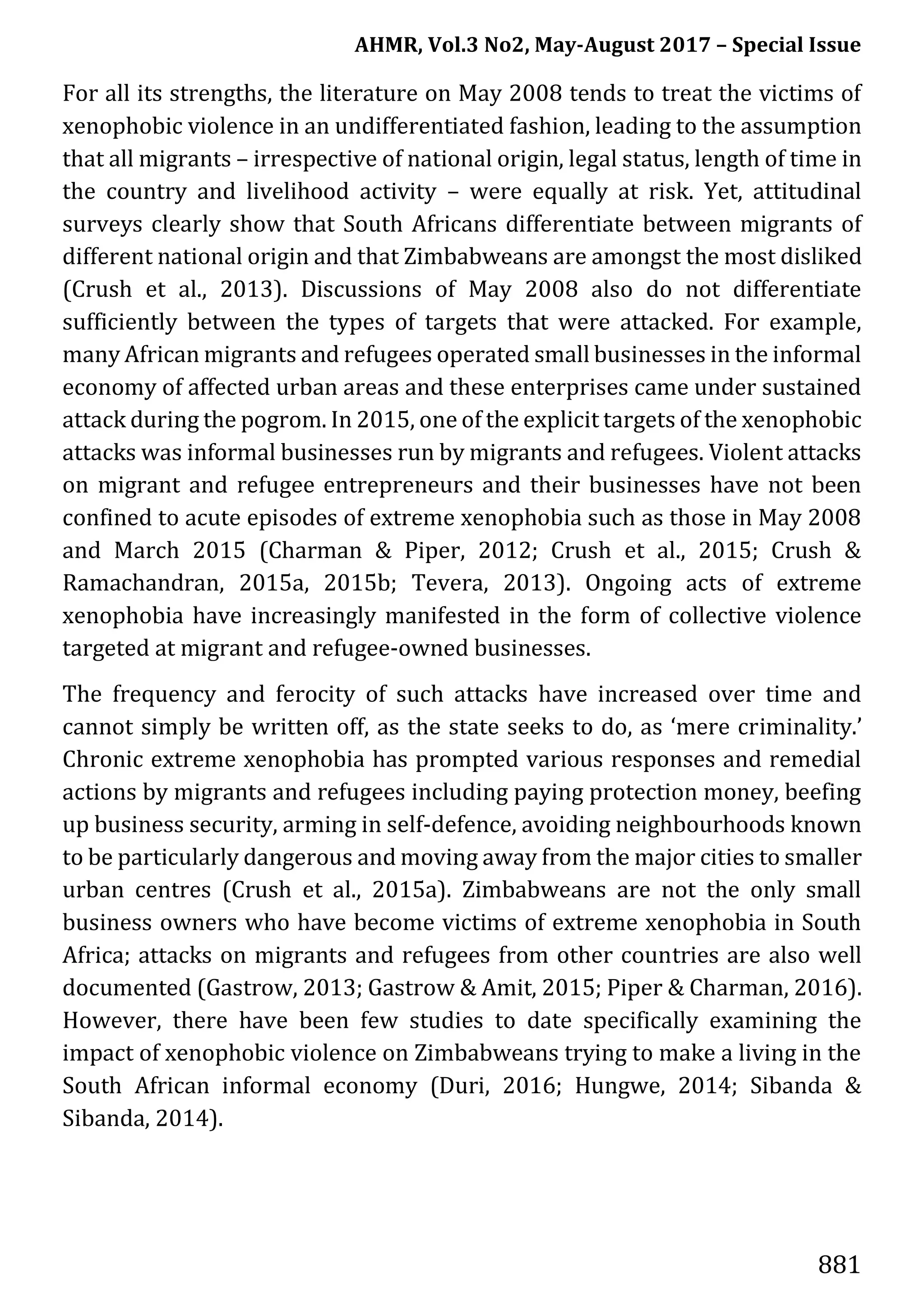 AHMR, Vol.3 No2, May-August 2017 – Special Issue
881
For all its strengths, the literature on May 2008 tends to treat the victims of
xenophobic violence in an undifferentiated fashion, leading to the assumption
that all migrants – irrespective of national origin, legal status, length of time in
the country and livelihood activity – were equally at risk. Yet, attitudinal
surveys clearly show that South Africans differentiate between migrants of
different national origin and that Zimbabweans are amongst the most disliked
(Crush et al., 2013). Discussions of May 2008 also do not differentiate
sufficiently between the types of targets that were attacked. For example,
many African migrants and refugees operated small businesses in the informal
economy of affected urban areas and these enterprises came under sustained
attack during the pogrom. In 2015, one of the explicit targets of the xenophobic
attacks was informal businesses run by migrants and refugees. Violent attacks
on migrant and refugee entrepreneurs and their businesses have not been
confined to acute episodes of extreme xenophobia such as those in May 2008
and March 2015 (Charman & Piper, 2012; Crush et al., 2015; Crush &
Ramachandran, 2015a, 2015b; Tevera, 2013). Ongoing acts of extreme
xenophobia have increasingly manifested in the form of collective violence
targeted at migrant and refugee-owned businesses.
The frequency and ferocity of such attacks have increased over time and
cannot simply be written off, as the state seeks to do, as ‘mere criminality.’
Chronic extreme xenophobia has prompted various responses and remedial
actions by migrants and refugees including paying protection money, beefing
up business security, arming in self-defence, avoiding neighbourhoods known
to be particularly dangerous and moving away from the major cities to smaller
urban centres (Crush et al., 2015a). Zimbabweans are not the only small
business owners who have become victims of extreme xenophobia in South
Africa; attacks on migrants and refugees from other countries are also well
documented (Gastrow, 2013; Gastrow & Amit, 2015; Piper & Charman, 2016).
However, there have been few studies to date specifically examining the
impact of xenophobic violence on Zimbabweans trying to make a living in the
South African informal economy (Duri, 2016; Hungwe, 2014; Sibanda &
Sibanda, 2014).
 
