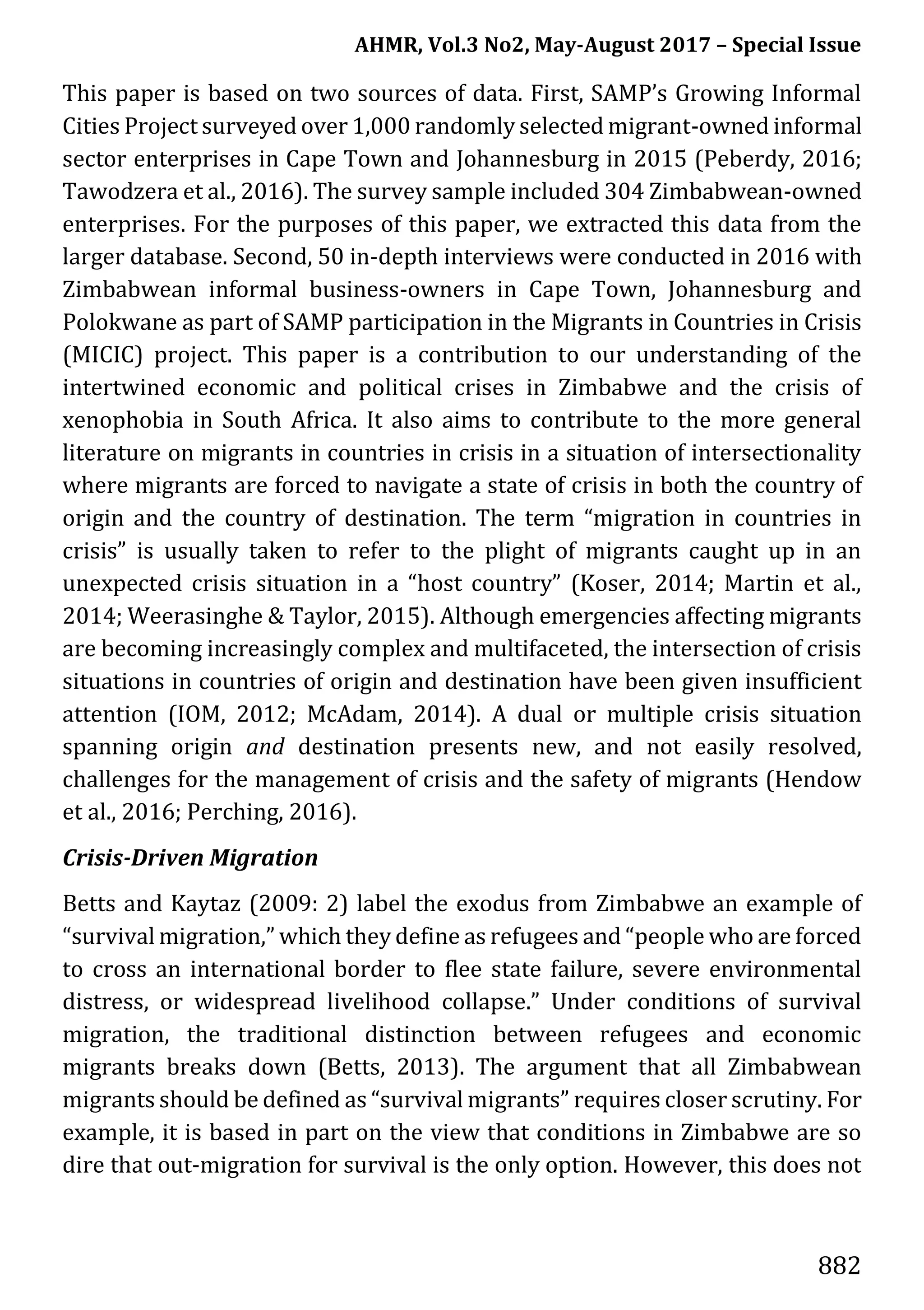 AHMR, Vol.3 No2, May-August 2017 – Special Issue
882
This paper is based on two sources of data. First, SAMP’s Growing Informal
Cities Project surveyed over 1,000 randomly selected migrant-owned informal
sector enterprises in Cape Town and Johannesburg in 2015 (Peberdy, 2016;
Tawodzera et al., 2016). The survey sample included 304 Zimbabwean-owned
enterprises. For the purposes of this paper, we extracted this data from the
larger database. Second, 50 in-depth interviews were conducted in 2016 with
Zimbabwean informal business-owners in Cape Town, Johannesburg and
Polokwane as part of SAMP participation in the Migrants in Countries in Crisis
(MICIC) project. This paper is a contribution to our understanding of the
intertwined economic and political crises in Zimbabwe and the crisis of
xenophobia in South Africa. It also aims to contribute to the more general
literature on migrants in countries in crisis in a situation of intersectionality
where migrants are forced to navigate a state of crisis in both the country of
origin and the country of destination. The term “migration in countries in
crisis” is usually taken to refer to the plight of migrants caught up in an
unexpected crisis situation in a “host country” (Koser, 2014; Martin et al.,
2014; Weerasinghe & Taylor, 2015). Although emergencies affecting migrants
are becoming increasingly complex and multifaceted, the intersection of crisis
situations in countries of origin and destination have been given insufficient
attention (IOM, 2012; McAdam, 2014). A dual or multiple crisis situation
spanning origin and destination presents new, and not easily resolved,
challenges for the management of crisis and the safety of migrants (Hendow
et al., 2016; Perching, 2016).
Crisis-Driven Migration
Betts and Kaytaz (2009: 2) label the exodus from Zimbabwe an example of
“survival migration,” which they define as refugees and “people who are forced
to cross an international border to flee state failure, severe environmental
distress, or widespread livelihood collapse.” Under conditions of survival
migration, the traditional distinction between refugees and economic
migrants breaks down (Betts, 2013). The argument that all Zimbabwean
migrants should be defined as “survival migrants” requires closer scrutiny. For
example, it is based in part on the view that conditions in Zimbabwe are so
dire that out-migration for survival is the only option. However, this does not
 