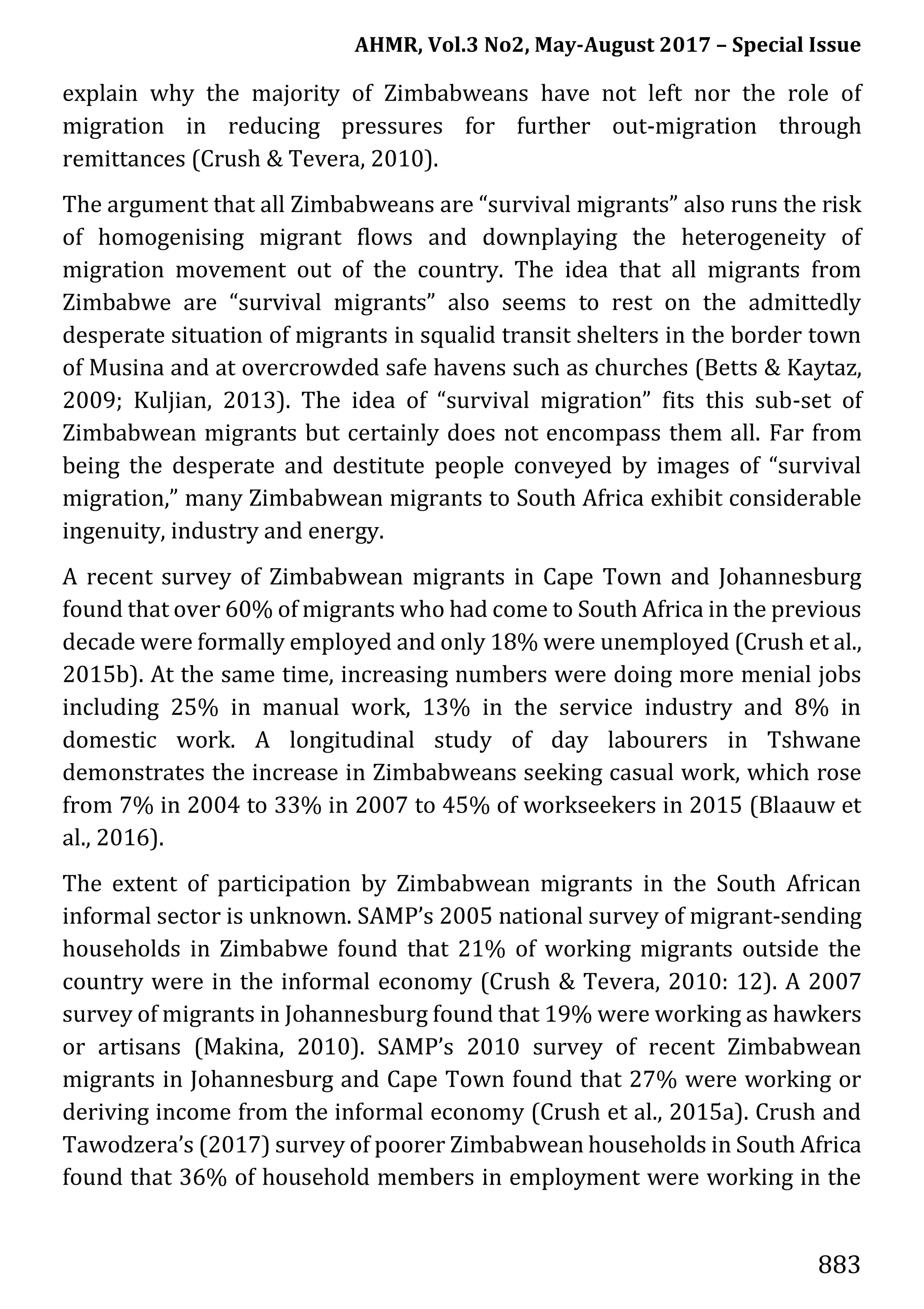 AHMR, Vol.3 No2, May-August 2017 – Special Issue
883
explain why the majority of Zimbabweans have not left nor the role of
migration in reducing pressures for further out-migration through
remittances (Crush & Tevera, 2010).
The argument that all Zimbabweans are “survival migrants” also runs the risk
of homogenising migrant flows and downplaying the heterogeneity of
migration movement out of the country. The idea that all migrants from
Zimbabwe are “survival migrants” also seems to rest on the admittedly
desperate situation of migrants in squalid transit shelters in the border town
of Musina and at overcrowded safe havens such as churches (Betts & Kaytaz,
2009; Kuljian, 2013). The idea of “survival migration” fits this sub-set of
Zimbabwean migrants but certainly does not encompass them all. Far from
being the desperate and destitute people conveyed by images of “survival
migration,” many Zimbabwean migrants to South Africa exhibit considerable
ingenuity, industry and energy.
A recent survey of Zimbabwean migrants in Cape Town and Johannesburg
found that over 60% of migrants who had come to South Africa in the previous
decade were formally employed and only 18% were unemployed (Crush et al.,
2015b). At the same time, increasing numbers were doing more menial jobs
including 25% in manual work, 13% in the service industry and 8% in
domestic work. A longitudinal study of day labourers in Tshwane
demonstrates the increase in Zimbabweans seeking casual work, which rose
from 7% in 2004 to 33% in 2007 to 45% of workseekers in 2015 (Blaauw et
al., 2016).
The extent of participation by Zimbabwean migrants in the South African
informal sector is unknown. SAMP’s 2005 national survey of migrant-sending
households in Zimbabwe found that 21% of working migrants outside the
country were in the informal economy (Crush & Tevera, 2010: 12). A 2007
survey of migrants in Johannesburg found that 19% were working as hawkers
or artisans (Makina, 2010). SAMP’s 2010 survey of recent Zimbabwean
migrants in Johannesburg and Cape Town found that 27% were working or
deriving income from the informal economy (Crush et al., 2015a). Crush and
Tawodzera’s (2017) survey of poorer Zimbabwean households in South Africa
found that 36% of household members in employment were working in the
 