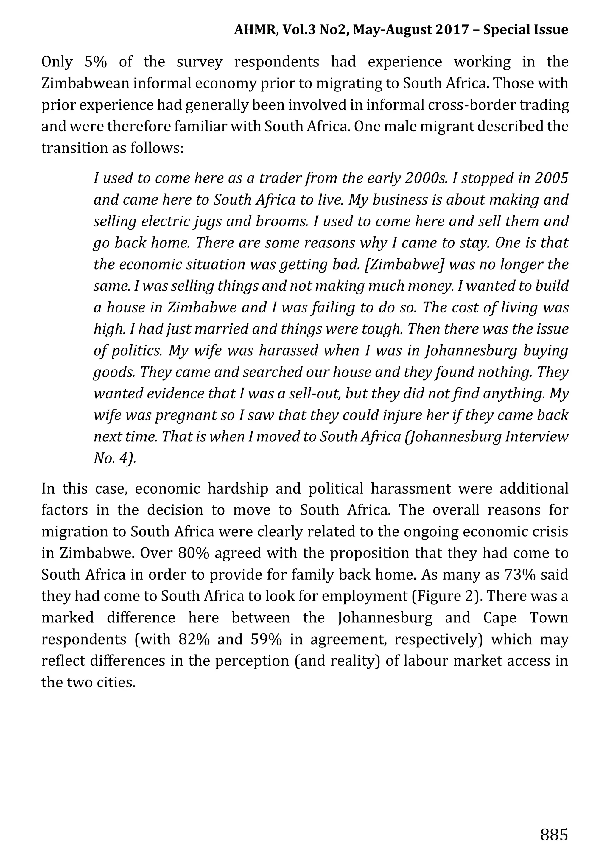 AHMR, Vol.3 No2, May-August 2017 – Special Issue
885
Only 5% of the survey respondents had experience working in the
Zimbabwean informal economy prior to migrating to South Africa. Those with
prior experience had generally been involved in informal cross-border trading
and were therefore familiar with South Africa. One male migrant described the
transition as follows:
I used to come here as a trader from the early 2000s. I stopped in 2005
and came here to South Africa to live. My business is about making and
selling electric jugs and brooms. I used to come here and sell them and
go back home. There are some reasons why I came to stay. One is that
the economic situation was getting bad. [Zimbabwe] was no longer the
same. I was selling things and not making much money. I wanted to build
a house in Zimbabwe and I was failing to do so. The cost of living was
high. I had just married and things were tough. Then there was the issue
of politics. My wife was harassed when I was in Johannesburg buying
goods. They came and searched our house and they found nothing. They
wanted evidence that I was a sell-out, but they did not find anything. My
wife was pregnant so I saw that they could injure her if they came back
next time. That is when I moved to South Africa (Johannesburg Interview
No. 4).
In this case, economic hardship and political harassment were additional
factors in the decision to move to South Africa. The overall reasons for
migration to South Africa were clearly related to the ongoing economic crisis
in Zimbabwe. Over 80% agreed with the proposition that they had come to
South Africa in order to provide for family back home. As many as 73% said
they had come to South Africa to look for employment (Figure 2). There was a
marked difference here between the Johannesburg and Cape Town
respondents (with 82% and 59% in agreement, respectively) which may
reflect differences in the perception (and reality) of labour market access in
the two cities.
 